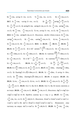 Відповіді та вказівки до вправ 469
6)
π
π
4
+ n, arctg 2 + pn, n ∈»; 7)
π
π
6
+ n, pn, n ∈»; 8) ± + ∈
π
π
3
n n, .»
26.7. 1)
π
π
4
+ n, –arctg 2 + pn, n ∈»; 2)
π π
20 5
+
n
,
1
5 5
arctg
1
7
+ ∈
πn
n, ;»
3) − + ∈
π π
8 2
n
n, ;» 4) arctg 3+ πn, arctg 4+ ∈πn n, ;» 5) − +
π
π
4
n, arctg
3
5
+ ∈πn n, ;»
n ∈»; 6)
π
π
2
+ n, − + ∈
π
π
4
n n, ;» 7) pn, arctg 3 + pn, n ∈»; 8)
π
π
4
+ ∈n n, .»
26.8. 1)
π
π
4
+ n, arctg 3+ ∈πn n, .» Вка­зівка. sin sin cos ;2 2x x x= 2)
π
π
4
+ n,
arctg , ;
1
4
+ ∈πn n » 3) − +
π
π
4
n, − + ∈arctg , ;
1
3
πn n » 4) pn,
π
π
4
+ ∈n n, ;»
5)
π
π
3
+ ∈n n, ;» 6) − + ∈
π
π
4
n n, .» 26.9. –p. 26.10.  −
π
2
. 26.11. 
π
4
. 26.12. 
π
2
.
26.13. 1)
π π
4 2
+ ∈
n
n, ;» 2) ( ) arcsin , ;− + ∈
−
1
1 10
3
n
n næ π » 3) ± + ∈
π
π
3
n n, ;»
4) ± + ∈
2
3
2
π
πn n, ;» 5) ± + ∈
π
π
3
2 n n, .» 26.14. 1) ± + ∈
−
arccos , ;
29 2
5
2πn n »
2) ± + ∈
π
π
6
n n, ;» 3) ( ) , ;− + ∈+
1 1
12 2
n n
næ
π π
» 4) ± + ∈
−
arccos , ;
5 1
2
2πn n »
5) ± + ∈
π
π
3
n n, .» 26.15. 1) ± + ∈
π π
12 2
n
n, ;» 2) 
πn
3
,
π π
11
2
11
+ ∈
n
n, .»
26.16. 1) ± + ∈
2
3
2
π
πn n, ;» 2)
π π
8 2
+ ∈
n
n, .» 26.17. 1)
π
π
2
2+ n, − + ∈
1
2 2
1
5
arctg , ;πn n »
n ∈»; 2) 2 1 5 2arctg , .− ±( )+ ∈πn n » 26.18. 1) − +
π
π
2
2 n, 2 arctg 4 + 2pn,
n ∈»; 2)
2
3
2
π
π+ n, 2 2 3 2arctg , .+ ∈πn n » 26.19. 4 корені. 26.20. 2p.
26.21. 1) pn, − + ∈
π
π
4
n n, ;» 2) pn, n ∈». 26.22. 1) ± + ∈
π
π
3
n n, ;» 2) 
π π
6 3
+
n
,
− + ∈
π π
12 3
n
n, .» 26.23. 1) [–1; 2]; 2) 3. 26.24. 1) [–1; 2]; 2) таких значень a
не існує. 26.25. ± + ∈
π
π
4
n n, .» 26.26. 
π
π
4
+ ∈n n, .» Вказівка. (tg ctg (tg ctg3 3 2 2
x x x x+ + + −) )
ctg (tg ctg3 2 2
x x x x+ + + − =) ) .4 0 Зробіть заміну tg x + ctg  x = y. 26.27. 1) − +
π
π
4
n,
± +
π
π
6
n, pn, n ∈»; 2)
π
π
2
+ ∈k k, .» Вказівка. 2 52 2 2 4 2 2
cos sin cos sin cos sinx x x x x x+ + + − =
04 2 2
sin cos sin ;x x x x+ + − = sin cos sin cos sin .2 2 2 2 4
3 5x x x x x− = + Помножте ліву
частину на вираз sin cos ;2 2
x x+ 3)
π
π
2
+ ∈k k, .» 26.28. 1)
π
π
3
+ n,
π
π
6
+ n,
 