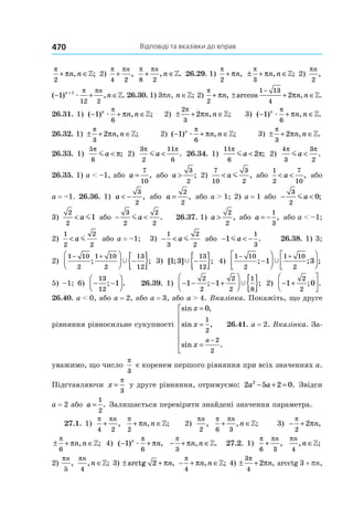 Відповіді та вказівки до вправ470
π
π
2
+ ∈n n, ;» 2)
π π
4 2
+
n
,
π π
8 2
+ ∈
n
n, .» 26.29. 1)
π
π
2
+ n, ± + ∈
π
π
3
n n, ;» 2) 
πn
2
,
( ) , .− + ∈+
1 1
12 2
n n
næ
π π
» 26.30. 1) 3pn, n ∈»; 2)
π
π
2
+ n, ± + ∈
−
arccos , .
1 13
4
2πn n »
26.31. 1) ( ) , ;− + ∈1
6
n
n næ
π
π » 2) ± + ∈
2
3
2
π
πn n, ;» 3) ( ) , .− + ∈1
6
n
n næ
π
π »
26.32. 1)  ± + ∈
π
π
3
2 n n, ;» 2)  ( ) , ;− + ∈1
6
n
n næ
π
π » 3) ± + ∈
π
π
3
2 n n, .»
26.33. 1)
5
6
π
πma < ; 2)
3
2
11
6
π π
ma < . 26.34. 1)
11
6
2
π
πma < ; 2) 
4
3
3
2
π π
ma < .
26.35. 1) a < –1, або a =
7
10
, або a >
3
2
; 2) 
7
10
3
2
< a m , або
1
2
7
10
< <a , або
a = –1. 26.36. 1)  a < −
3
2
, або a =
2
2
, або a > 1; 2)  a = 1 або − <
3
2
0ma ;
3) 
2
2
1< a m або − <
3
2
2
2
ma . 26.37. 1)  a >
2
2
, або a = −
1
3
, або a < –1;
2) 
1
2
2
2
< a m або a = –1; 3)  − <
1
3
2
2
a m або − < −1
1
3
ma . 26.38. 1) 3;
2)
1 10
2
1 10
2
13
12
− +


 −{ }; ;Ÿ 3) [ ; ] ;1 3
13
12
Ÿ −{ } 4)
1 10
2
1 10
2
1 3
− +
−









; ; ;Ÿ
5) –1; 6)  − −




13
12
1; . 26.39. 1) − − − +



 { }1 1
2
2
2
2
1
8
; ;Ÿ 2) − +




1 0
2
2
; .
26.40. a < 0, або a = 2, або a = 3, або a > 4. Вказівка. Покажіть, що друге
рівняння рівносильне сукупності
sin ,
sin ,
sin .
x
x
x
a
=
=
=







−
0
1
2
2
2
26.41. a = 2. Вказівка. За-
уважимо, що число
π
3
є коренем першого рівняння при всіх значеннях a.
Підставляючи x =
π
3
у друге рівняння, отримуємо: 2 5 2 02
a a− + = . Звідси
a = 2 або a =
1
2
. Залишається перевірити знайдені значення параметра.
27.1. 1)
π π
4 2
+
n
,
π
π
2
+ ∈n n, ;» 2)
πn
2
,
π π
6 3
+ ∈
n
n, ;» 3) − +
π
π
2
2 n,
± + ∈
π
π
6
n n, ;» 4) ( ) ,− +1
6
n
næ
π
π − + ∈
π
π
3
n n, .» 27.2. 1)
π π
6 3
+
n
,
πn
n
4
, ;∈»
2)
πn
5
,
πn
n
4
, ;∈» 3) ± +arctg ,2 πn − + ∈
π
π
4
n n, ;» 4) ± +
3
4
2
π
πn, arcctg 3 + pn,
 
