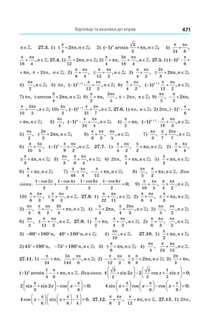 Відповіді та вказівки до вправ 471
n ∈». 27.3. 1) ± + ∈
π
π
4
2 n n, ;» 2) ( ) arcsin , ;− + ∈1
3
3
n
n nπ » 4)
π π
24 6
+
n
,
π π
16 4
+ ∈
n
n, .» 27.4. 1)
π
π
12
2+ ∈n n, ;» 2)
π
π
4
+ n,
3
16 4
π π
+ ∈
n
n, .» 27.5. 1) ( ) ,− +1
6
n
næ
π
π
( ) ,− +1
6
n
næ
π
π p + 2pn, n ∈»; 2)
π π
8 4
+
n
, ± + ∈
π π
12 2
n
n, ;» 3)
π π
4 2
+
n
, ± + ∈
2
3
2
π
πn n, ;»
4)
πn
n
2
, ;∈» 5) pn, ( ) , ;− + ∈+
1 1
12 2
n n
næ
π π
» 6)
π π
4 2
+
n
, ( ) , ;− + ∈+
1 1
12 2
n n
n
π π
»
7) pn, ± + ∈arccos , ;
3
4
2πn n » 8)
π
π
2
+ n,
2
5
πn
, p + 2pn, n ∈»; 9)
πn
5
, − +
π
π
2
2 n,
π π
10
2
5
+ ∈
n
n, ;» 10)
πn
2
, ( ) , .− + ∈+
1 1
21 7
n n
n
π π
» 27.6. 1) pn, n ∈»; 2) 2pn,( ) , ;− + ∈1
6
n
n næ
π
π »
( ) , ;− + ∈1
6
n
n næ
π
π » 3)
πn
4
, ( ) , ;− + ∈1
24 4
n n
næ
π π
» 4)
π
π
2
+ n, ( ) , ;− + ∈+
1 1
18 3
n n
næ
π π
»
5)
πn
2
, ± + ∈
2
3
2
π
πn n, ;» 6)
π π
6 3
+
n
,
πn
n
5
, ;∈» 7)
πn
3
,
π π
7
2
7
+ ∈
n
n, ;»
8)
π π
10 5
+
n
, ( ) , .− + ∈1
8 2
n n
næ
π π
» 27.7. 1)
π π
4 2
+
n
,
π
π
2
+ ∈n n, ;» 2)
π π
8 4
+
n
,
± + ∈
π
π
3
n n, ;» 3)
πn
3
,
π π
8 4
+ ∈
n
n, ;» 4) 2pn,
π
π
4
+ ∈n n, ;» 5)
π
π
2
+ ∈n n, ;»
6)
π
π
4
+ ∈n n, ;» 7)
π π
48 4
+
n
, − + ∈
π
π
12
n n, ;» 8)
πn
5
,
π
π
2
+ ∈n n, .» Вка-
зівка.
1 2
2
1 4
2
1 6
2
1 8
2
0
− − − −
+ − − =
cos cos cos cos
;
x x x x
9)
π π
10 5
+
n
,
π π
4 2
+ ∈
n
n, ;»
10)
π π
6 3
+
n
, ± + ∈
π π
9 3
n
n, .» 27.8. 1)
π π
22 11
+ ∈
n
n, ;» 2)
π π
8 4
+
n
, ± + ∈
π
π
3
n n, ;»
3)
πn
3
,
π π
8 2
+
n
,
3
4
π
π+ ∈n n, ;» 4) − +
π
π
4
2 n,
π π
4
2
3
+ ∈
n
n, ;» 5)
πn
5
,
πn
n
2
, ;∈»
6)
πn
2
, ± + ∈
π π
12 2
n
n, .» 27.9. 1)
π
π
2
+ n,
π π
4 2
+ ∈
n
n, ;» 2)
π π
6 3
+
n
,
πn
n
2
, ;∈»
3) − ° + °60 180 n, 40 180° + ° ∈n n, ;» 4) 
πn
n
10
, .∈» 27.10. 1) 
π
π
2
+ ∈n n, ;»
2) 45 180° + °n, − ° + ° ∈75 180 n n, ;» 3) ± + ∈
π
π
6
n n, ;» 4) 
πn
4
,
π π
24 12
+ ∈
n
n, .»
27.11. 1)  − +
π
π
24
n,
5
144 6
π π
+ ∈
n
n, ;» 2) − +
π π
12 2
n
,
π π
π
6 3
2± + ∈n n, ;» 3)
2
3
π
π+ n,
( ) arcsin , .− − + ∈1
1
4 6
n
n n
π
π » Вказівка. 4 2 2 0
3
2
3
2
1
2
+



 − +



 =sin cos sin ;x x x
2 2 0
3 6
sin sin cos ;
π π
+



 − −



 =x x 4 0
6 6 6
sin cos cos ;x x x+



 −



 − −



 =
π π π
4 0
6 6
1
4
cos sin .x x−



 +



 −



 =
π π
27.12. 
π π
8 2
+
n
,
π
π
12
+ ∈n n, .» 27.13. 1) 2pn,
 