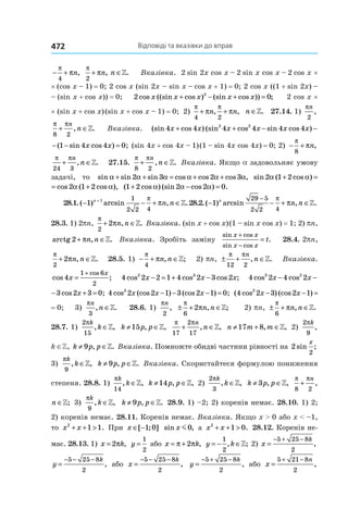 Відповіді та вказівки до вправ472
− +
π
π
4
n,
π
π
2
+ ∈n n, .» Вказівка. 2 sin 2x cos x – 2 sin x cos x – 2 cos x ×
× (cos x – 1) = 0; 2 cos x (sin 2x – sin x – cos x + 1) = 0; 2 cos x ((1 + sin 2x) –
– (sin x + cos x)) = 0; 2 02
cos ((sin cos ) (sin cos )) ;x x x x x+ − + = 2 cos x ×
× (sin x + cos x) (sin  x + cos x – 1) = 0; 2)
π π
π π
4 2
+ +n n, , n ∈». 27.14. 1)
πn
2
,
π π
8 2
+ ∈
n
n, .» Вказівка. (sin cos ) (sin cos sin cos ) ( sin4 4 4 4 4 4 1 42 2
x x x x x x x+ + − − −
sin cos ) ( sin cos ) ;4 4 1 4 4 0x x x x− − − = (sin 4x + cos 4x – 1) (1 – sin 4x cos 4x) = 0; 2) − +
π
π
8
n,
π π
24 3
+ ∈
n
n, .» 27.15.
π π
8 2
+ ∈
n
n, .» Вказівка. Якщо a задовольняє умову
задачі, то sin sin sin cos cos cos ,α α α α α α+ + = + +2 3 2 3 sin ( cos ) cos (2 1 2 2 1α α α+ =
n ( cos ) cos ( cos ),2 1 2 2 1 2α α α α+ = + ( cos ) (sin cos ) .1 2 2 2 0+ − =α α α
28.1. ( ) arcsin , .− − + ∈+
1 1 1
2 2 4
n
n n
π
π » 28.2. ( ) arcsin , .− − + ∈
−
1
29 5
2 2 4
n
n n
π
π »
28.3. 1) 2pn,
π
π
2
2+ ∈n n, .» Вказівка. (sin x + cos x) (1 – sin x cos x) = 1; 2) pn,
arctg 2+ ∈πn n, .» Вка­зівка. Зробіть заміну
sin cos
sin cos
.
x x
x x
t
+
−
= 28.4. 2pn,
π
π
2
2+ ∈n n, .» 28.5. 1) − + ∈
π
π
4
n n, ;» 2) pn, ± + ∈
π π
12 2
n
n, .» Вка­зівка.
cos ;
cos
4
1 6
2
x
x
=
+
4 2 2 1 4 2 3 22 3
cos cos cos ;x x x− = + − 4 2 4 2 3 23 2
cos cos cosx x x− − +
2 4 2 3 2 3 03 2
os cos cos ;x x x− − + = 4 2 2 1 3 2 1 02
cos (cos ) (cos ) ;x x x− − − = ( cos ) (cos )4 2 3 2 12
x x− − =
= 0; 3)
πn
n
3
, .∈» 28.6. 1)
πn
2
, ± + ∈
π
π
6
2 n n, ;» 2) pn, ± + ∈
π
π
6
n n, .»
28.7. 1) 
2
15
πk
k, ,∈» k p p≠ ∈15 , ,»
π π
17
2
17
+ ∈
n
n, ,» n m m≠ + ∈17 8, ,» 2)
2
9
πk
,
k ∈Z, k p p≠ ∈9 , .» Вказівка. Помножте обидві частини рівності на 2
2
sin ;
x
3)
πk
k
9
, ,∈» k p p≠ ∈9 , .» Вказівка. Скористайтеся формулою по­ниження
степеня. 28.8. 1)
πk
k
14
, ,∈» k p p≠ ∈14 , ,» 2)
2
3
πk
k, ,∈» k p p≠ ∈3 , ,»
π π
8 2
+ ∈
n
n, ;»
π π
8 2
+ ∈
n
n, ;» 3)
πk
k
9
, ,∈» k p p≠ ∈9 , .» 28.9. 1) –2; 2) коренів немає. 28.10. 1) 2;
2) коренів немає. 28.11. Коренів немає. Вказівка. Якщо x > 0 або x < –1,
то x x2
1 1+ + > . При x ∈ −[ ; ]1 0 sin ,x m0 а x x2
1 0+ + > . 28.12. Коренів не-
має. 28.13. 1)  x k= 2π , y =
1
2
або x k= +π π2 , y k= − ∈
1
2
, ;» 2) x
k
=
− + −5 25 8
2
,
y
k
=
− − −5 25 8
2
, або x
k
=
− − −5 25 8
2
, y
k
=
− + −5 25 8
2
, або x
n
=
+ −5 21 8
2
,
 