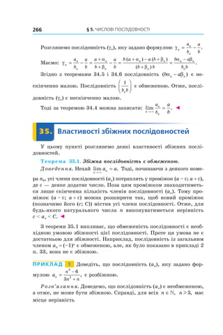§	5.	чиСлові	ПоСлідовноСТі266
Розглянемо послідовність (gn), яку задано формулою γn
n
n
a
b
a
b
= − .
Маємо: γ
α
β
α β
β
α β
n
n
n
n
n
n n
n
n n
n
a
b
a
b
a
b
a
b
b a a b
b b
b a
b b
= − = − = =
+
+
+ − +
+
−( ) ( )
( )
.
Згідно з теоремами 34.5 і 34.6 послідовність ( )b an nα β− є не-
скінченно малою. Послідовність
1
b bn



 є обмеженою. Отже, послі-
довність (gn) є нескінченно малою.
Тоді за теоремою 34.4 можна записати: lim .
n
n
n
a
b
a
b→
=
×
◄
	 35.	 Властивості	збіжних	послідовностей	 Властивості35.	 Властивості
У цьому пункті розглянемо деякі властивості збіжних послі-
довностей.
Теорема 35.1. Збіжна послідовність є обмеженою.
Доведення. Нехай lim .
n
na a
→
=
×
Тоді, починаючи з деякого номе-
ра n0, усі члени послідовності (an) потраплять у проміжок (a – e; a + e),
де e — деяке додатне число. Поза цим проміжком знаходитиметь-
ся лише скінченна кількість членів послідовності (an). Тому про-
міжок (a – e; a + e) можна розширити так, щоб новий проміжок
(позначимо його (c; C)) містив усі члени послідовності. Отже, для
будь-якого натурального числа n виконуватиметься нерівність
c < an < C. ◄
З теореми 35.1 випливає, що обмеженість послідовності є необ-
хідною умовою збіжності цієї послідовності. Проте ця умова не є
достатньою для збіжності. Наприклад, послідовність із загальним
членом an = (–1)n
є обмеженою, але, як було показано в прикладі 2
п. 33, вона не є збіжною.
Приклад 1 Доведіть, що послідовність (an), яку задано фор-
мулою an
n
n n
=
−
+
3
2
6
3
, є розбіжною.
Розв’язання. Доведемо, що послідовність (an) є необмеженою,
а отже, не може бути збіжною. Справді, для всіх n ∈, n l3, має
місце нерівність
 