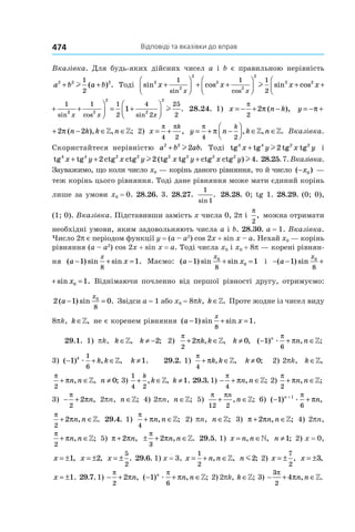 Відповіді та вказівки до вправ474
Вказівка. Для будь-яких дійсних чисел a і b є правильною нерівність
a b a b2 2 21
2
+ +l ( ) . Тоді sin cos sin cos
sin cos sin
2
2
2
2
2
2
2 21 1 1
2
1
x x x x
x x
+



 + +



 + +l 22
x
+

 c
sin cos
sin
2 2 1
x x+ + 22 2
2
2
2
1 1
2
4
2
25
2
1
x x x
+



 = +



cos sin
.l 28.24. 1)  x n k= − + −
π
π
2
2 ( ), y n k= − + −π π2 2(
y n k k n= − + − ∈ ∈π π2 2( ), , ;» » 2) x
k
= +
π π
4 2
, y n k n
k
= + −



 ∈ ∈
π
π
4 2
, , .» » Вка­зівка.
Скористайтеся нерівністю a b ab2 2
2+ l . Тоді tg tg tg tg4 4 2 2
x y x y+ l2 і
tg tg ctg ctg tg tg ctg ctg4 4 2 2 2 2 2 2
x y x y x y x y+ + +2 2 4l l( ) . 28.25.7.Вка­зівка.
Зауважимо, що коли число x0 — корінь даного рівняння, то й число ( )−x0 —
теж корінь цього рівняння. Тоді дане рівняння може мати єдиний корінь
лише за умови x0 = 0. 28.26. 3. 28.27.
1
1sin
. 28.28. 0; tg 1. 28.29. (0; 0),
(1; 0). Вка­зівка. Підставивши замість x числа 0, 2p і
π
2
, можна отримати
необхідні умови, яким задовольняють числа a і b. 28.30. a = 1. Вказівка.
Число 2p є періодом функції y = (a – a2
) cos 2x + sin x – a. Нехай x0 — корінь
рівняння (a – a2
) cos 2x + sin x = a. Тоді числа x0 і x0 + 8p — корені рівнян-
ня ( ) sin sin .a x
x
− + =1 1
8
Маємо: ( ) sin sina x
x
− + =1 10
0
8
і − − + =( ) sin sina x
x
1 10
0
8
− − + =( ) sin sin .a x
x
1 10
0
8
Віднімаючи почленно від першої рівності другу, отримуємо:
2 1 00
8
( ) sin .a
x
− = Звідси a = 1 або x0 = 8pk, k ∈». Проте жодне із чисел виду
8pk, k ∈», не є коренем рівняння ( ) sin sin .a x
x
− + =1 1
8
29.1. 1) pk, k ∈», k ≠ −2; 2)
π
π
2
2+ ∈k k, ,» k ≠ 0, ( ) , ;− + ∈1
6
n
n næ
π
π »
3) ( ) , ,− + ∈1
1
6
k
k kæ » k ≠1. 29.2. 1)
π
π
4
+ ∈k k, ,» k ≠ 0; 2) 2pk, k ∈»,
π
π
2
+ ∈n n, ,» n ≠ 0; 3)
1
4 2
+ ∈
k
k, ,» k ≠1. 29.3. 1)  − + ∈
π
π
4
n n, ;» 2) 
π
π
2
+ ∈n n, ;»
3)  − +
π
π
2
2 n, 2pn, n ∈»; 4) 2pn, n ∈»; 5) 
π π
12 2
+ ∈
n
n, ;» 6)  ( ) ,− ++
1 1
6
n
næ
π
π
π
π
2
2+ ∈n n, .» 29.4. 1) 
π
π
4
+ ∈n n, ;» 2) pn, n ∈»; 3)  π π+ ∈2 n n, ;» 4) 2pn,
π
π
2
+ ∈n n, ;» 5)  π π+2 n, ± + ∈
π
π
3
2 n n, .» 29.5. 1) x n n= ∈, ,» n ≠1; 2) x = 0,
x = ±1, x = ±2, x = ±
5
2
. 29.6. 1) x = 3, x n n= + ∈
1
2
, ,» n m2; 2)  x = ±
7
2
, x = ±3,
x = ±1. 29.7. 1)  − +
π
π
2
2 n, ( ) , ;− + ∈1
6
n
n næ
π
π » 2) 2pk, k ∈»; 3) − + ∈
3
2
4
π
πn n, .»
 