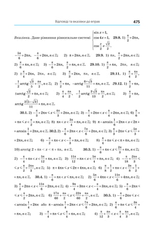 Відповіді та вказівки до вправ 475
Вказівка. Дане рівняння рівносильне системі
sin ,
cos ,
cos .
x
x
x
=
=
≠







1
4 1
2
2
2
29.8. 1) 
π
π
2
2+ n,
− +
5
6
2
π
πn, − + ∈
π
π
6
2 n n, ;» 2) π π+ ∈2 n n, .» 29.9. 1) pn,
π
π
2
2+ ∈n n, ;»
2) 
π
π
6
+ ∈n n, ;» 3)  − +
π
π
6
2 n,
π
π
2
+ ∈n n, .» 29.10. 1) 
π
π
2
+ n, 2pn, n ∈»;
2) ± +
π
π
4
2 n, 2pn, n ∈»; 3)
π
π
3
2+ n, pn, n ∈». 29.11. 1) 
π π
4 2
+
n
,
− + ∈
1
2 2
arctg
3
5
πn
n, ;» 2) 
π
π
2
+ n, − + ∈arctg
6+ 3
11
πn n, .» 29.12. 1) 
π
π
2
+ n,
± + ∈arctg
2
2
πn n, ;» 2) 
π π
4 2
+
n
, − + ∈
1
2 2
arctg
3 3
13
πn
n, ;» 3) 
π
π
2
+ n,
arctg
3 5 3−( )+ ∈
11
πn n, .»
30.1. 2)  − + + ∈
π π
π π
3
4
3
2 2n x n nm m , ;» 3) − + < < + ∈
π π
π π
4 4
2 2n x n n, ;» 6)
π π
π π
6 2
+ < +n x nm ,
π π
π π
6 2
+ < + ∈n x n nm , ;» 8) π π
π
n x n n< < + ∈
3
4
, ;» 9) π π π π− + < < + +arcsin arcsin ,
1
6
1
6
2 2 2n x n n
π π< < + + ∈arcsin , .
1
6
2 2n x n n » 30.2. 2)  − + < < + ∈
π π
π π
6
7
6
2 2n x n n, ;» 3)
π π
π π
3
5
3
2 2+ + ∈n x n nm m , ;»
π
π
5
3
2+ ∈n x n nm m , ;» 6) − + < < − + ∈
π π
π π
2 3
n x n n, ;» 8)
π
π π π
4
+ < + ∈n x n nm , ;»
10) arcctg 2 + pn < x < p + pn, n ∈». 30.3. 1) − + < + ∈
π π
π π
6
2
3
n x n nm , ;»
2) − + < < + ∈
π π
π π
4
5
12
n x n n, ;» 3)
11
12
5
4
π π
π π+ < < + ∈n x n n, ;» 4) − + + ∈
π π π π
18
2
3 2
2
3
n n
x nm m ,
− + + ∈
π π π π
18
2
3 2
2
3
n n
x nm m , ;» 5) π π π π+ + ∈4 2 4n x n nm m , ;» 6)
π π
π π
8
1
2
3
8
1
2
+ + < < + + ∈n x n n, .»
π
π
3
8
1
2
< + + ∈x n n, .» 30.4. 1) − + < ∈
π
π π
6
n x n nm , ;» 2)
5
6
11
6
4 4
π π
π π+ < < + ∈n x n n, ;»
3)
π π
π π
2
11
6
2 2+ < < + ∈n x n n, ;» 4) − + < < − + ∈
9
4 4
3 3
π π
π πn x n n, ;» 5) − + + ∈
π π
π π
6 2
2 2n x n nm m ,
− + + ∈
π π
π π
6 2
2 2n x n nm m , ;» 6)
17
60 2
22
60 2
π π π π
+ + ∈
n n
x nm m , .» 30.5. 1) − + < +
π
π π
6
1
4
2 2n x nm arcsin
+ < +π π
1
4
2 2n x nm arcsin або π π π
π
− + < + ∈arcsin , ;
1
4
7
6
2 2n x n nm » 2)
π π
π π
6
3
4
+ + ∈n x n nm m , ;»
π
π
3
4
+ ∈n x n nm m , ;» 3)  − + + ∈
π π
π π
4 4
n x n nm m , ;» 4)
π π π π
12 3 4 3
+ < < + ∈
n n
x n, ;»
 