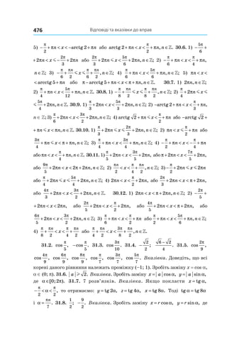 Відповіді та вказівки до вправ476
5) − + < < − +
π
π π
2
2n x narctg або arctg 2
2
+ < < + ∈π π
π
n x n n, .» 30.6. 1)  − + <
5
6
2
π
πn x m
− + < − +
5
6
2
3
2 2
π π
π πn x nm або
2
3
5
6
2 2
π π
π π+ < + ∈n x n nm , ;» 2) − + < < + ∈
π π
π π
6 4
n x n n, ;»
+ < < + ∈
π
π π
4
n x n n, ;» 3)  − + + ∈
π π π π
6 2 6 2
n n
x nm m , ;» 4) 
π π
π π
6
5
6
+ < < + ∈n x n n, ;» 5)  πn x< < +arcctg 5
π πn x n< < +arcctg 5 або π π π π− + < < + ∈arcctg 5 n x n n, .» 30.7. 1) 2πn n, ;∈»
2) 
π π
π π
4
5
12
+ < < + ∈n x n n, .» 30.8. 1)  − + + ∈
π π π π
8 2 8 2
n n
x nm m , ;» 2) 
π π
π π
4
5
4
2 2+ +n x nm m ,
π π
π π
4
5
4
2 2+ + ∈n x n nm m , .» 30.9. 1) 
π π
π π
3
5
3
2 2+ < < + ∈n x n n, ;» 2) − + < < + ∈arctg 2
3
π π
π
n x n n, ;»
n ∈ Z; 3) 
π π
π π
6
3
2
2 2+ < < + ∈n x n n, ;» 4) arctg 2
2
+ < +π π
π
n x nm або − + <arctg 2 π πn xm
− + < ∈arctg 2 π πn x n nm , .» 30.10. 1) 
π π
π π
3
2
3
2 2+ + ∈n x n nm m , ;» 2)  π π
π
n x n< +m
2
або
3
4
π
π π π+ < + ∈n x n nm , ;» 3)
π π
π π
4
3
4
+ < < + ∈n x n n, ;» 4)  − + < < − +
π π
π π
2 4
n x n
або π π
π
n x n n< < + ∈
4
, .» 30.11. 1)
π π
π π
5
3
5
2 2+ < < +n x n, або π π π
π
+ < < +2 2
7
5
n x n,
або
9
5
2 2 2
π
π π π+ < < + ∈n x n n, ;» 2)
π π πn n
x n
2 4 2
< < + ∈, ;» 3) − +
π
π π
2
2 2n x nm m
або
π π
π π
4
5
4
2 2+ + ∈n x n nm m , ;» 4) 2 2
2
π π
π
n x n< < + , або
2
3
2 2
π
π π π+ < < +n x n,
або
4
3
3
2
2 2
π π
π π+ < < + ∈n x n n, .» 30.12. 1) 2 2π π πn x n n< < + ∈, ;» 2)  − + < <
2
5
2
π
πn x
− + < <
2
5
2 2
π
π πn x n, або
2
5 2
2 2
π π
π π+ < < +n x n, або
4
5
2 2
π
π π π+ < < +n x n, або
6
5
3
2
2 2
π π
π π+ < < + ∈n x n n, ;» 3) 
π π
π π
6 2
+ < < +n x n або
π π
π π
2
5
6
+ < < + ∈n x n n, ;»
4) 
π π π π
8 2 4 2
+ < < +
n n
x або
π π π π
4 2
3
8 2
+ < < + ∈
n n
x n, .»
31.2. cos ,
π
5
−cos .
π
5
31.3. cos .
3
10
π
31.4. −
2
2
;
6 2
4
−
. 31.5. cos ,
2
9
π
cos ,
4
9
π
cos ,
6
9
π
cos ,
8
9
π
cos ,
π
7
cos ,
3
7
π
cos .
5
7
π
Вказівка. Доведіть, що всі
корені даного рівняння належать проміжку (–1; 1). Зробіть заміну x = cos a,
a ∈ (0; p). 31.6. a l 2. Вказівка. Зробіть заміну x a= cos ,α y a= sin ,α
де α π∈[ ; ).0 2 31.7. 7 розв’язків. Вказівка. Якщо покласти x = tg α,
− < <
π π
α
2 2
, то отримаємо: y = tg 2α, z = tg 4α, x = tg 8α. Тоді tg tgα α= 8
і α
π
=
n
7
. 31.8.
1
2
; −
9
2
. Вказівка. Зробіть заміну x r= cos ,α y r= sin ,α де
 