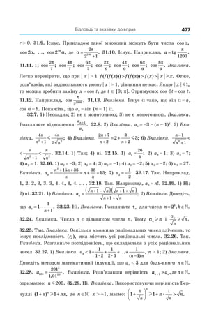 Відповіді та вказівки до вправ 477
r > 0. 31.9. Існує. Прикладом такої множини можуть бути числа cos ,α
cos ,2α ..., cos ,299
α де α
π
=
+
2
2 1
100
. 31.10. Існує. Наприклад, a = tg
1200
π
.
31.11. 1; cos ;
2
7
π
cos ;
4
7
π
cos ;
6
7
π
cos ;
2
9
π
cos ;
4
9
π
cos ;
6
9
π
cos .
8
9
π
Вказівка.
Легко перевірити, що при | x | > 1 f f f x f f x f x x x( ( ( ))) ( ( )) ( ) .> > > l Отже,
розв’язків, які задовольняють умову | x | > 1, рівняння не має. Якщо x m1,
то можна зробити заміну x = cos t, де t ∈ [0; p]. Отримуємо: cos 8t = cos t.
31.12. Наприклад, cos .
π
2
1000
31.13. Вказівка. Існує a таке, що sin a = a,
cos a = b. Покажіть, що an = sin (n – 1) a.
32.7. 1) Неспадна; 2) не є монотонною; 3) не є монотонною. Вказівка.
Розгляньте відношення
a
a
n
n
+ 1
. 32.8. 2) Вказівка. an = –3 – (n – 1)2
; 3) Вка-
зівка.
4
1
4
2
2 2
n
n
n
n+
m ; 4) Вказівка.
2 7
2
3
2
2 3
n
n n
+
+ +
= + m ; 6) Вказівка.
n
n
n
n
n
n
−
+ +
< <
1
1 1
2 2 2
.
n
n
n
n
n
n
−
+ +
< <
1
1 1
2 2 2
. 32.14. 1) Так; 4) ні. 32.15. 1) a2
26
9
= ; 2) a9 = 1; 3) a3 = 7;
4) a2 = 1. 32.16. 1) a2 = –3; 2) a2 = 4; 3) a2 = –1; 4) a3 = –2; 5) a1 = –2; 6) a6 = 27.
Вказівка. a nn
n n
n n
= = + +
+ +
2
15 36 36
15; 7) a2
1
2
= − . 32.17. Так. Наприклад,
1, 2, 2, 3, 3, 3, 4, 4, 4, 4, ... . 32.18. Так. Наприклад, an = n!. 32.19. 1) Ні;
2) ні. 32.21. 1) Вказівка. an
n n n n
n n
=
( )( )+ − + +
+ +
1 1
1
; 2) Вказівка. Доведіть,
що an
n
= −
+
1
1
1
. 32.23. Ні. Вказівка. Розгляньте τn для чисел n kk
= ∈2 , .»
32.24. Вказівка. Число n є дільником числа n. Тому σn nl і
σn
n
nl .
32.25. Так. Вказівка. Оскільки множина раціональних чисел зліченна, то
існує послідовність ( ),rn яка містить усі раціональні числа. 32.26. Так.
Вказівка. Розгляньте послідовність, що складається з усіх раціональних
чисел. 32.27. 1) Вказівка. an
n n
< + + + +
−
1
1
1 2
1
2 3
1
1æ æ
... ,
( )
n > 1; 2) Вказівка.
Доведіть методом математичної індукції, що an < 3 для будь-якого n ∈».
32.28. a201
2
201
201
1 01
=
,
. Вказівка. Розв’язавши нерівність a a nn n+ > ∈1 , ,де »
отримаємо: n m200. 32.29. Ні. Вказівка. Використовуючи нерівність Бер-
нуллі ( ) ,1 1+ +x nxn
l де n ∈», x > –1, маємо: 1 1
1 1
+



 + >
n n
n
n nl æ .
 