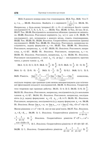 Відповіді та вказівки до вправ478
33.3. З деякого номера вона стає стаціонарною. 33.5. Так. 33.6. ∀ ∈n »
an < an + 1. 33.13. Вказівка. Знайдіть n з нерівності
c
n
mk
< ε. 33.14. Ні.
Наприклад, у будь-якому інтервалі (0 – e; 0 + e) міститься безліч членів
послідовності 0, 1, 0, 1, 0, 1, ... . 33.15. Так. 33.16. 1) Так, 2) так; 3) ні.
33.17. Так. 33.18. Послідовність залишиться збіжною; границя не змінить-
ся. 33.20. Вказівка. Розгляньте нерівність a an − < ε для ε < 0. 33.21. Ті
послідовності, які, починаючи з деякого місця, стають стаціонарними.
33.22. Так. 33.23. Ні. 33.24. Вказівка. Скористайтесь означенням границі
послідовності. 33.25. Так. 33.26. Ні. Вказівка. Розгляньте, наприклад по-
слідовність, задану формулою an = pn. 33.27. Так. 33.30. Ні. Вказівка.
Розгляньте, наприклад, xn
n
= −( ) .1 33.31. Ні. Вказівка. Розгляньте, напри-
клад, xn
n
= −( ) .1 33.32. Ні. Вказівка. Розгляньте, наприклад, x nn = − .
33.33. Ні. Вказівка. Розгляньте, наприклад, x nn = . 33.34. Ні. Вказівка.
Розгляньте послідовність, у якої xpk
=1, де (pk) — послідовність простих
чисел, а решта членів xn = 0.
34.1. 1) 2; 2) 1; 3) 0. 34.2. 1)
1
3
; 2)
2
3
; 3) 0. 34.3. 1)
1
2
; 2) –3; 3)
4
9
.
34.4. 1) –2; 2) 0; 3) −
1
3
. 34.5. 1) −
1
4
; 2)
3
5
; 3) 0,1. 34.6. 1) 1; 2) 3.
34.9. Рівність lim ... lim lim
n
n
n nn n n n n→ → →
+ + +



 = +
× × ×
1 1 1 1 1
доданків
++ +
→
... lim
n
n
n×
1
доданків
помилкова,
оскільки теорему про границю суми можна використовувати для скінчен-
ної (фіксованої) кількості послідовностей. 34.10. 1) Вказівка. Скористай-
теся теоремою про границю добутку. 34.11. 1) 4; 2) 2. 34.12. 1) 6; 2)
1
7
.
34.13. Ні. Вказівка. Розгляньте, наприклад, послідовність (an) із загальним
членом an
n
= −( ) .1 34.14. Ні. Вказівка. Розгляньте, наприклад, послідов-
ність (xn), задану формулами: x i2 2= , x ii2 1 3− = ∈, .» 34.15. Ні. Вказівка.
Розгляньте, наприклад, послідовність (xn), задану формулою x nn = . 34.16.
Ні. Вказівка. Якщо lim ,
n
nx x
→
=
×
то lim
n
nx x
→
+ =
×
1 і lim .
n
n nx x x x
→
+ + = + +
×
2 2
4 3 4 3
Маємо рівняння x x x= + +2
4 3, яке не має розв’язків. 34.17. Так. Вказівка.
x S Sn n n= − − 1. 34.19. 1) 1. Вказівка. Скористайтеся рівністю
1
1
1 1
1k k k kæ( ) ( )+ +
= −
1
1
1 1
1k k k kæ( ) ( )
;
+ +
= − 2)
1
3
. Вказівка. Скористайтеся рівністю 1 22 2 2 1 2
6
+ + + =
+
...
( ) (
n
n n
1 22 2 2 1 2 1
6
+ + + =
+ +
... ;
( ) ( )
n
n n n
3) 1. Вказівка. Скористайтеся рівністю k k k kæ ! ( )! !.= + −1
34.20. 1) 1. Вказівка. Скористайтеся рівністю
k
k k k( )! ! ( )!
;
+ +
= −
1
1 1
1
2)
2
3
.
 