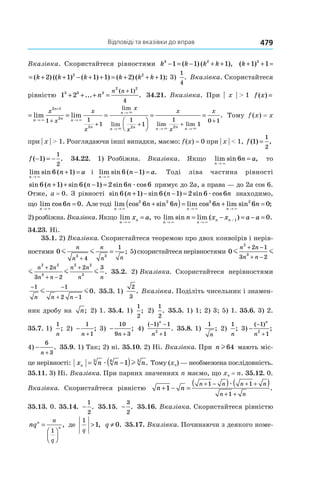 Відповіді та вказівки до вправ 479
Вказівка. Скористайтеся рівностями k k k k3 2
1 1 1− = − + +( ) ( ), ( ) ( ) (( )k k k+ + = + + −1 1 2 13 2
( ) ( ) (( ) ( ) ) ( ) ( );k k k k k k k+ + = + + − + + = + + +1 1 2 1 1 1 2 13 2 2
3)
1
4
. Вказівка. Скористайтеся
рівністю 1 23 3 3
2 2
1
4
+ + + =
+
... .
( )
n
n n
34.21. Вказівка. При | x | > 1 f x
n
n
n n
x
x
( ) lim lim= =
→
+
→+× ×
2 1
2
1
f x
n
n
n n
n
n
n n
x
x
x
x
x
x
( ) lim lim
lim
lim
= = =


→
+
→
→
→
+
+ +
× ×
×
×
2 1
2
2 2
1 1
1
1
1

= =
→ →
+
+
x
x
x
n n n
lim lim
.
× ×
1
1
0 1
2
Тому f (x) = x
при | x | > 1. Розглядаючи інші випадки, маємо: f (x) = 0 при | x | < 1, f ( ) ,1
1
2
=
f ( ) .− = −1
1
2
34.22. 1) Розбіжна. Вказівка. Якщо lim sin ,
n
n a
→
=
×
6 то
lim sin ( )
n
n a
→
+ =
×
6 1 і lim sin ( ) .
n
n a
→
− =
×
6 1 Тоді ліва частина рівності
sin ( ) sin ( ) sin cos6 1 6 1 2 6 6n n n+ + − = æ прямує до 2a, а права — до 2a cos 6.
Отже, a = 0. З рівності sin ( ) sin ( ) sin cos6 1 6 1 2 6 6n n n+ − − = æ знаходимо,
що lim cos .
n
n
→
=
×
6 0 Але тоді lim cos sin lim cos lim sin ;
n n n
n n n n
→ → →
+( )= + =
× × ×
2 2 2 2
6 6 6 6 0
2) розбіжна.Вказівка. Якщо lim ,
n
nx a
→
=
×
то lim sin lim ( ) .
n n
n nn x x a a
→ →
−= − = − =
× ×
1 0
34.23. Ні.
35.1. 2) Вказівка. Скористайтеся теоремою про двох конвоїрів і нерів­
ностями 0
3 3
4
1
m m
n
n
n
n n+
= ; 5) скористайтеся нерівностями 0
2
3
2 2
3
2
2 1
3 2
2
3 2
m m m
n n
n n
n n
n n
n
n
+ −
+ −
+
+ −
+
2
3
2 2
3
2 2
3
2 1
3 2
2
3 2
2 3
m m m
n n
n n
n n
n n
n n
n n
+ −
+ −
+
+ −
+
. 35.2. 2) Вказівка. Скористайтеся нерівностями
− −
+ −
1 1
2 1
0
n n n
m m . 35.3. 1)
2
3
. Вказівка. Поділіть чисельник і знамен-
ник дробу на n; 2) 1. 35.4. 1)
1
2
; 2)
1
2
. 35.5. 1) 1; 2) 3; 5) 1. 35.6. 3) 2.
35.7. 1)
1
n
; 2) −
+
1
1n
; 3) −
+
10
9 3n
; 4)
( )
.
− −
+
1 1
1
2
n
n
35.8. 1)
1
n
; 2)
1
n
; 3) −
−
+
( )
;
1
1
2
n
n
4) −
+
6
3n
. 35.9. 1) Так; 2) ні. 35.10. 2) Ні. Вказівка. При nl64 мають міс-
це нерівності: x n n nn = −( )3 6 3
1æ l . Тому (xn) — необмежена послідовність.
35.11. 3) Ні. Вказівка. При парних значеннях n маємо, що xn = n. 35.12. 0.
Вказівка. Скористайтеся рівністю n n
n n n n
n n
+ − =
( ) ( )+ − + +
+ +
1
1 1
1
æ
.
35.13. 0. 35.14. −
1
2
. 35.15. −
3
2
. 35.16. Вказівка. Скористайтеся рівністю
nqn
n
n
q
=




1
, де
1
1
q
> , q ≠ 0. 35.17. Вказівка. Починаючи з деякого номе-
 