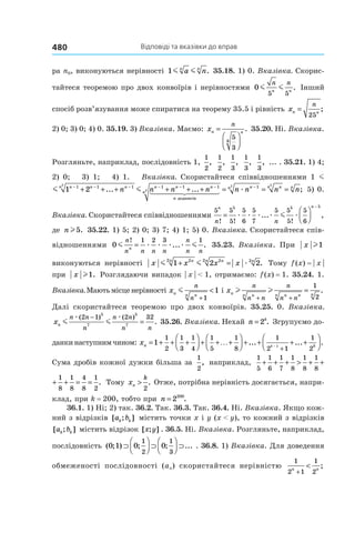 Відповіді та вказівки до вправ480
ра n0, виконуються нерівності 1m ma nn n
. 35.18. 1) 0. Вказівка. Скорис-
тайтеся теоремою про двох конвоїрів і нерівностями 0
5 5
m m
n n
n n
. Інший
спосіб розв’язування може спиратися на теорему 35.5 і рівність xn n
n
=
25
;
2) 0; 3) 0; 4) 0. 35.19. 3) Вказівка. Маємо: xn n
n
=




5
3
6
. 35.20. Ні. Вказівка.
Розгляньте, наприклад, послідовність 1,
1
2
,
1
2
,
1
3
,
1
3
,
1
3
, ... . 35.21. 1) 4;
2) 0; 3) 1; 4) 1. Вказівка. Скористайтеся співвідношеннями 1 m
1 1 21 1 1 1 1 12
m mn n nn n n n
n
n n n n− − − − − −
+ + + + + +... ...
доданків
n
nn nn n
n n n n2
2 2
1
= = =−
æ ; 5) 0.
Вказівка. Скористайтеся співвідношеннями
5 5
5
5
6
5
7
5 5
5
5
6
5 5 5n n
n n! ! !
... ,=




−
æ æ æ æ æm
де nl5. 35.22. 1) 5; 2) 0; 3) 7; 4) 1; 5) 0. Вказівка. Скористайтеся спів-
відношеннями 0
1 2 3 1
m mæ æ æ æ
n
n n n n
n
n n
n
!
... .= 35.23. Вказівка. При x l1
виконуються нерівності x x x xnn nn n
m m æ1 2 222 22 2
+ = . Тому f (x) = | x |
при x l1. Розглядаючи випадок | x | < 1, отримаємо: f (x) = 1. 35.24. 1.
Вказівка.Маютьмісценерівності xn nn
n
n
m
+
<
1
1 і xn nn n nn n
n
n n
n
n n
l l
+ +
=
1
2
.
Далі скористайтеся теоремою про двох конвоїрів. 35.25. 0. Вказівка.
xn
n n
n
n n
n n
m m
æ æ( ) ( )
.
2 1 2 32
5
7
5
7
−
= 35.26. Вказівка. Нехай n k
= 2 . Згрупуємо до-
данкинаступнимчином: xn kk
= + + +



 + + +



 + + + +



−
+
1
1
2
1
3
1
4
1
5
1
8
1
2 1
1
2
1
… ... ... .
Сума дробів кожної дужки більша за
1
2
, наприклад,
1
5
1
6
1
7
1
8
1
8
1
8
1
8
1
8
4
8
+ + + > + + + =
1
6
1
7
1
8
1
8
1
8
1
8
1
8
4
8
1
2
+ + > + + + = = . Тому xn
k
>
2
. Отже, потрібна нерівність досягається, напри-
клад, при k = 200, тобто при n = 2200
.
36.1. 1) Ні; 2) так. 36.2. Так. 36.3. Так. 36.4. Ні. Вказівка. Якщо кож-
ний з відрізків [ ; ]a bk k містить точки x і y (x < y), то кожний з відрізків
[ ; ]a bk k містить відрізок [ ; ]x y . 36.5. Ні. Вказівка. Розгляньте, наприклад,
послідовність ( ; ) ; ; ...0 1 0 0
1
2
1
3
⊃



 ⊃



 ⊃  . 36.8. 1) Вказівка. Для доведення
обмеженості послідовності (an) скористайтеся нерівністю
1
2 1
1
2
n n
+
< ;
 
