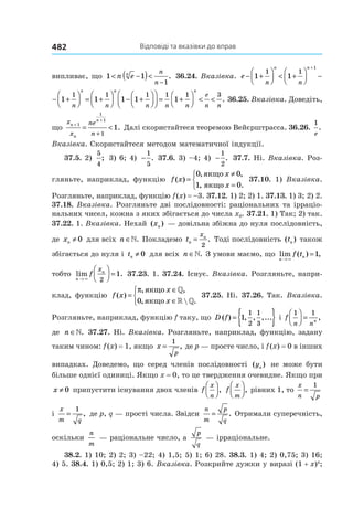 Відповіді та вказівки до вправ482
випливає, що 1 1
1
< −( )<
−
n en n
n
. 36.24. Вказівка. e
n n n
n n n
− +



 < +



 − +



 =
+
1 1 1
1 1 1
1
n n n n n
n n n n

 < +



 − +



 = +



 − +

+
1 1 1 1 1
1 1 1 1 1
1






 = +



 < <
1 1 3
1
n n
e
n n
n
. 36.25. Вказівка. Доведіть,
що
x
x
ne
n
n
n
n
+
+
= <
+
1
1
1
1
1. Далі скористайтеся теоремою Вейєрштрасса. 36.26.
1
e
.
Вказівка. Скористайтеся методом математичної індукції.
37.5. 2)
5
4
; 3) 6; 4)  −
1
5
. 37.6. 3) –4; 4)  −
1
2
. 37.7. Ні. Вказівка. Роз-
гляньте, наприклад, функцію f x
x
x
( )
, ,
, .
=
≠
=



0 0
1 0
якщо
якщо
37.10. 1) Вказівка.
Розгляньте, наприклад, функцію f (x) = –3. 37.12. 1) 2; 2) 1. 37.13. 1) 3; 2) 2.
37.18. Вказівка. Розгляньте дві послідовності: раціональних та ірраціо-
нальних чисел, кожна з яких збігається до числа x0. 37.21. 1) Так; 2) так.
37.22. 1. Вказівка. Нехай ( )xn — довільна збіжна до нуля послідовність,
де xn ≠ 0 для всіх n ∈». Покладемо tn
nx
=
2
. Тоді послідовність ( )tn також
збігається до нуля і tn ≠ 0 для всіх n ∈». З умови маємо, що lim ( ) ,
n
nf t
→
=
×
1
тобто lim .
n
n
f
x
→



 =
× 2
1 37.23. 1. 37.24. Існує. Вказівка. Розгляньте, напри-
клад, функцію f x
x
x
( )
, ,
,  .
=
∈
∈



π якщо
якщо
»
» »0
37.25. Ні. 37.26. Так. Вказівка.
Розгляньте, наприклад, функцію f таку, що D f( ) , , ,...= { }1
1
2
1
3
і f
n n
n
1 1


 = ,
де n ∈». 37.27. Ні. Вказівка. Розгляньте, наприклад, функцію, задану
таким чином: f (x) = 1, якщо x
p
=
1
, де p — просте число, і f (x) = 0 в інших
випадках. Доведемо, що серед членів послідовності ( )yn не може бути
більше однієї одиниці. Якщо x = 0, то це твердження очевидне. Якщо при
x ≠ 0 припустити існування двох членів f
x
n



, f
x
m



, рівних 1, то
x
n p
=
1
і
x
m q
=
1
, де p, q — прості числа. Звідси
n
m
p
q
= . Отримали суперечність,
оскільки
n
m
 — раціональне число, а
p
q
 — ірраціональне.
38.2. 1) 10; 2) 2; 3) –22; 4) 1,5; 5) 1; 6) 28. 38.3. 1) 4; 2) 0,75; 3) 16;
4) 5. 38.4. 1) 0,5; 2) 1; 3) 6. Вказівка. Розкрийте дужки у виразі (1 + x)4
;
 