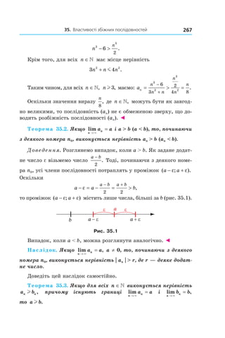 35.		властивості	збіжних	послідовностей 267
n
n3
3
6
2
− > .
Крім того, для всіх n ∈ має місце нерівність
3 42 2
n n n+ m .
Таким чином, для всіх n ∈, n l3, маємо: an
n
n n
n
n
n
= > =
−
+
3
2
3
2
6
3
2
4 8
.
Оскільки значення виразу
n
8
, де n ∈, можуть бути як завгод-
но великими, то послідовність (an) не є обмеженою зверху, що до-
водить розбіжність послідовності (an). ◄
Теорема 35.2. Якщо lim
n
na a
→
=
×
і a > b (a < b), то, починаючи
з деякого номера n0, виконується нерівність an > b (an < b).
Доведення. Розглянемо випадок, коли a > b. Як задане додат-
не число e візьмемо число
a b−
2
. Тоді, починаючи з деякого номе-
ра n0, усі члени послідовності потраплять у проміжок ( ; ).a a− +ε ε
Оскільки
a a b
a b a b
− = − = >
− +
ε
2 2
,
то проміжок ( ; )a a− +ε ε містить лише числа, більші за b (рис. 35.1).
b
Рис. 35.1
Випадок, коли a < b, можна розглянути аналогічно. ◄
Наслідок. Якщо lim ,
n
na a
→
=
×
a ≠ 0, то, починаючи з деякого
номера n0, виконується нерівність | an | > r, де r — деяке додат-
не число.
Доведіть цей наслідок самостійно.
Теорема 35.3. Якщо для всіх n ∈ виконується нерівність
a bn nl , причому існують границі lim
n
na a
→
=
×
і lim ,
n
nb b
→
=
×
то a bl .
 