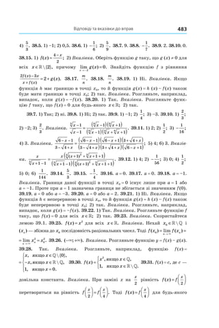 Відповіді та вказівки до вправ 483
4)
5
3
. 38.5. 1) –1; 2) 0,5. 38.6. 1) −
1
6
; 2)
5
9
. 38.7. 9. 38.8. −
1
7
. 38.9. 2. 38.10. 0.
38.15. 1) f x
x
( ) ;=
−4
2
2) Вказівка. Оберіть функцію g таку, що g (x) ≠ 0 для
всіх x ∈»{ },2 причому lim ( ) .
x
g x
→ −
=
2
0 Знайдіть функцію f з рівняння
2 3
2
f x x
x f x
g x
( )
( )
( ).
−
+
= + 38.17.
m
n
. 38.18.
m
n
. 38.19. 1) Ні. Вказівка. Якщо
функція h має границю в точці x0, то й функція g (x) = h (x) – f (x) також
буде мати границю в точці x0; 2) так. Вказівка. Розгляньте, наприклад,
випадок, коли g (x) = –f (x). 38.20. 1) Так. Вказівка. Розгляньте функ-
цію f таку, що f (x) = 0 для будь-якого x ∈»; 2) так.
39.7. 1) Так; 2) ні. 39.8. 1) Ні; 2) так. 39.9. 1) –1; 2)
1
4
; 3) –3. 39.10. 1)
2
3
;
2) –2; 3)
2
3
. Вказівка.
x
x
x x
x x x
3 6 6
6 3 6
1
1
1 1
1 1
−
−
− +
− + +
=
( )( )
( )( )
. 39.11. 1) 2; 2)
1
2
; 3) −
1
16
;
4) 3. Вказівка.
6 1
3 4
6 1 6 1 3 4
3 4 3 4 6 1
− −
− +
− − − + + +
− + + + − +
=
( )( )( )
( )( )( )
x
x
x x x
x x x
; 5) 4; 6) 3. Вказів-
ка.
x
x + −
=
1 13
=
( )
( )( )
+ + + +
+ − + + + +
x x x
x x x
( )
( )
.
1 1 1
1 1 1 1 1
23 3
3 23 3
39.12. 1) 4; 2) −
1
56
; 3) 0; 4)
1
2
;
5) 0; 6)
1
144
. 39.14.
5
3
. 39.15. −
1
4
. 39.16. a = 0. 39.17. a = 0. 39.18. a = –1.
Вказівка. Границя даної функції в точці x0 = 0 існує лише при a = 1 або
a = –1. Проте при a = 1 зазначена границя не збігається зі значенням f (0).
39.19. a = 0 або a = –3. 39.20. a = 0 або a = 2. 39.21. 1) Ні. Вказівка. Якщо
функція h є неперервною в точці x0, то й функція g (x) = h (x) – f (x) також
буде неперервною в точці x0; 2) так. Вказівка. Розгляньте, наприклад,
випадок, коли g (x) = –f (x). 39.22. 1) Так. Вказівка. Розгляньте функцію f
таку, що f (x) = 0 для всіх x ∈»; 2) так. 39.23. Вказівка. Скористайтеся
лемою 39.1. 39.25. f x x( ) = 2
для всіх x ∈». Вказівка. Нехай x0 ∈» » і
( )xn — збіжна до x0 послідовність раціональних чисел. Тоді f x f x x x
n
n
n
n( ) lim ( ) lim .0
2
0
2
= = =
→ →× ×
f x x x
n
n
n
nlim ( ) lim .2
0
2
= =
→ →× ×
39.26. ( ; ).− +× × Вказівка. Розгляньте функцію y = f (x) – g (x).
39.28. Так. Вказівка. Розгляньте, наприклад, функцію f (x) =
f x
x x
x x
x
( )
, { },
,  ,
, .
=
∈
− ∈
=





якщо
якщо
якщо
»
»
0
1 0
 39.30. f x
x x
x
( )
, ,
,  .
=
∈
∈




2
1
якщо
якщо
»
» »
39.31. f (x) = c, де c —
довільна константа. Вказівка. При заміні x на
x
2
рівність f x f
x
( ) =




2
перетвориться на рівність f f
x x
2 4



 =



. Тоді f x f
x
( ) =




4
для будь-якого
 