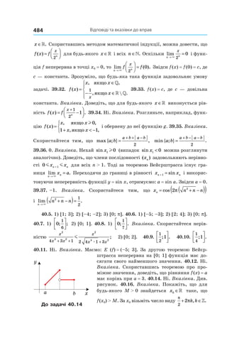 Відповіді та вказівки до вправ484
x ∈». Скориставшись методом математичної індукції, можна довести, що
f x f
x
n
( ) =




2
для будь-якого x ∈» і всіх n ∈». Оскільки lim
n n
x
→
=
× 2
0 і функ-
ція f неперервна в точці x0 = 0, то lim ( ).
n n
f f
x
→



 =
× 2
0 Звідси f (x) = f (0) = c, де
c — константа. Зрозуміло, що будь-яка така функція задовольняє умову
задачі. 39.32. f x
x x
x
x
( )
, ,
,  .
=
∈
− ∈




якщо
якщо
»
» »
1 39.33. f (x) = c, де c — довільна
константа. Вказівка. Доведіть, що для будь-якого x ∈» виконується рів-
ність f x f
x
n
( ) .= −




+1
2
1 39.34. Ні. Вказівка. Розгляньте, наприклад, функ-
цію f x
x x
x x
( )
, ,
, ,
=
+ < −



якщо
якщо
l0
1 1
і обернену до неї функцію g. 39.35. Вказівка.
Скористайтеся тим, що max { ; } ,a b
a b a b
=
+ + −
2
min { ; } .a b
a b a b
=
+ − −
2
39.36. 0. Вказівка. Нехай sin x1 0l (випадок sin x1 0< можна розглянути
аналогічно). Доведіть, що члени послідовності ( )xn задовольняють нерівно-
сті 0 1m mx xn n+ для всіх n > 1. Тоді за теоремою Вейєрштрасса існує гра-
ниця lim .
n
nx a
→
=
×
Переходячи до границі в рівності x xn n+ =1 sin і викорис-
товуючи неперервність функції y = sin x, отримуємо: a = sin a. Звідси a = 0.
39.37. –1. Вказівка. Скористайтеся тим, що x n n nn = + −( )( )cos 2 2
π
і lim .
n
n n n
→
+ −( )=
×
2 1
2
40.5. 1) [1; 3]; 2) [–4; –2]; 3) [0; p]. 40.6. 1) [–5; –3]; 2) [2; 4]; 3) [0; p].
40.7. 1) 0
1
6
; ;



 2) [0; 1]. 40.8. 1) 0
1
7
; .



 Вказівка. Скористайтеся нерів­-
ністю
x
x x
x
x x
2
4 2
2
4 24 3 1 2 4 1 3+ + +
m
æ
; 2) [0; 2]. 40.9.
1
2
1; .



 40.10.
1
4
1; .




40.11. Ні. Вказівка. Маємо: E (f) = (–5; 3]. За другою теоремою Вейєр­
штрасса неперервна на [0; 1] функція має до-
сягати свого найменшого значення. 40.12. Ні.
Вказівка. Скориставшись теоремою про про-
міжне значення, доведіть, що рівняння f (x) = a
має корінь при a = 3. 40.14. Ні. Вказівка. Див.
рисунок. 40.16. Вказівка. Покажіть, що для
будь-якого M > 0 знайдеться x0 ∈» таке, що
f (x0) > M. За x0 візьміть число виду
π
π
2
2+ ∈k k, .»
b xa
y
До задачі 40.14
 