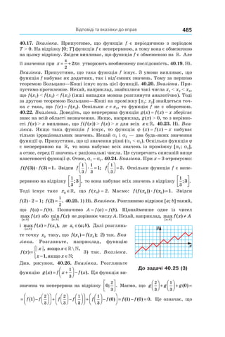 Відповіді та вказівки до вправ 485
40.17. Вказівка. Припустимо, що функція f є періодичною з періодом
T > 0. На відрізку [0; T] функція f є неперервною, а тому вона є обмеженою
на цьому відрізку. Звідси випливає, що функція f є обмеженою на ». Але
її значення при x n= +
π
π
2
2 утворюють необмежену послідовність. 40.19. Ні.
Вказівка. Припустимо, що така функція f існує. З умови випливає, що
функція f набуває як додатних, так і від’ємних значень. Тому за першою
теоремою Больцано—Коші існує нуль цієї функції. 40.20. Вказівка. При-
пустимо протилежне. Нехай, наприклад, знайшлися такі числа x1 < x2 < x3,
що f (x1) < f (x3) < f (x2) (інші випадки можна розглянути аналогічно). Тоді
за другою теоремою Больцано—Коші на проміжку [x1; x2] знайдеться точ-
ка c така, що f (c) = f (x3). Оскільки c ≠ x3, то функція f не є оборотною.
40.22. Вказівка. Доведіть, що неперервна функція g (x) = f (x) – x зберігає
знак на всій області визначення. Якщо, наприклад, g (x) > 0, то з нерівно-
сті f (x) > x випливає, що f (f (x)) > f (x) > x для всіх x ∈». 40.23. Ні. Вка-
зівка. Якщо така функція f існує, то функція j (x) = f (x) – x набуває
тільки ірраціональних значень. Нехай a1 і a2 — два будь-яких значення
функції j. Припустимо, що ці значення різні (a1 < a2). Оскільки функція j
є неперервною на », то вона набуває всіх значень із проміжку [a1; a2],
а отже, серед її значень є раціональні числа. Це суперечить описаній вище
властивості функції j. Отже, a1 = a2. 40.24. Вказівка. При x = 3 отримуємо:
f f f( ( )) ( ) .3 3 1æ = Звідси f
1
3
1
3
1



 =æ ; f
1
3
3



 = . Оскільки функція f є непе-
рервною на відрізку
1
3
3; ,



 то вона набуває всіх значень з відрізку
1
3
3; .




Тоді існує таке x0 ∈», що f (x0) = 2. Маємо: f f x f x( ( )) ( ) .0 0 1æ = Звідси
f (2) . 2 = 1; f ( ) .2
1
2
= 40.25. 1) Ні. Вказівка. Розглянемо відрізок [a; b] такий,
що f (a) = f (b). Позначимо A = f (a) = f (b). Щонайменше одне із чисел
max ( )
[ ; ]a b
f x або min ( )
[ ; ]a b
f x не дорівнює числу A. Нехай, наприклад, max ( )
[ ; ]a b
f x A≠
і max ( ) ( ),
[ ; ]a b
f x f x= 1 де x a b1 ∈( ; ). Далі розглянь-
те точку x2 таку, що f x f x( ) ( );1 2= 2) так. Вка-
зівка. Розгляньте, наприклад, функцію
f x
x x
x x
( )
,  ,
, ;
=
∈
− ∈




якщо
якщо
» »
»1
3) так. Вказівка.
Див. рисунок. 40.26. Вказівка. Розгляньте
функцію g x f x f x( ) ( ).= +



 −
1
3
Ця функція ви-
значена та неперервна на відрізку 0
2
3
; .



 Маємо, що g g g
2
3
1
3
0



 +



 + =( )
= ( )−







 +



 −







 +



 −f f f f f1
2
3
2
3
1
3
1
3
ff f f( ) ( ) ( ) .0 1 0 0



 = − = Це означає, що
До задачі 40.25 (3)
 