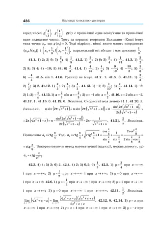 Відповіді та вказівки до вправ486
серед чисел g
2
3



, g
1
3



, g( )0 є принаймні одне невід’ємне та принаймні
одне недодатне число. Тому за першою теоремою Больцано—Коші існує
така точка x0, що g (x0) = 0. Тоді відрізок, кінці якого мають координати
( ; ( ))x f x0 0 і x f x0 0
1
3
1
3
+ +







; , паралельний осі абсцис і має довжину
1
3
.
41.1. 1) 2; 2) 9; 3)
2
3
; 4)
1
8
. 41.2. 1)
5
6
; 2) 8; 3)
5
4
; 4)
1
81
. 41.3. 1)
3
2
;
2) 8; 3) 4; 4) –10; 5) 84; 6)
4
3
. 41.4. 1)
4
25
; 2)
4
9
; 3) −
9
10
; 4) −
99
8
; 5)
5
6
;
6) −
4
5
. 41.5. sin 1. 41.6. Границі не існує. 41.7. 1. 41.8. 0. 41.11. 1)
2
3
;
2)
7
3
; 3) 2. 41.12. 1)
2
5
; 2)
4
3
; 3)
4
3
. 41.13. 1) –1; 2)
1
50
; 3)
2
π
. 41.14. 1) –2;
2) 1; 3) −
4
π
. 41.15. 1) a =
2
3
або a = −
2
3
; 2) a = –1 або a =
1
2
. 41.16. a = 2 або a = –2.
41.17. 1. 41.18. 0. 41.19. 0. Вказівка. Скористайтеся лемою 41.1. 41.20. p.
Вказівка. n n n n n n
n n
n n
sin sin
sin
2 1 2 12 2
2
2
2 1
2 1
π π
π
π
+( )= + −( )( )=
( )( )
( )
+ −
+ −
×æ 22 2
π n +(
n n
n n
2
2
2 1
1
π
π
( )( )
( )
+ −
+ −
× 22 12
π n n+ −( )==
( )( )
( )
+ −
+ − + +
n
n n
n n n n
æ æ æ
sin
.
2 1
2 1
1
1
2
2 2
2
π
π
π 41.21.
2
π
. Вказівка.
Позначимо a1
4
= ctg .
π
Тоді a2
2
2
4 4
4
4
1
4
2
8
2
8 8
1= + + = + = =ctg ctg ctg
cos
sin sin
cos
sin cos
π π
π
π π
π
π π
ππ
8
.
2
4
2
8
2
8 8
= = ctg
cos
sin cos
π
π
π π
ππ
8
. Використовуючи метод математичної індукції, можна довести, що
an n
= +
ctg .
π
2
1
42.3. 4) 4; 5) 3; 6) 2. 42.4. 4) 2; 5) 0,5; 6)
1
3
. 42.5. 1) y =
3
4
при x → −×
і при x → +×; 2) y =
1
2
при x → −× і при x → +×; 3) y = 0 при x → −×
і при x → +×. 42.6. 1) y = −
1
3
при x → −× і при x → +×; 2) y = 1 при x → −×
і при x → +×; 3) y = 0 при x → −× і при x → +×. 42.11.
1
2
. Вказівка.
lim lim .
x x
x x x
x x x x x x
x x x→ + → +
+ −( )=
( )( )+ − + +
+ +× ×
2
2 2
2
42.12. 0. 42.14. 1) y = x при
x → −× і при x → +×; 2) y = x + 4 при x → −× і при x → +×; 3) y = –x при
 