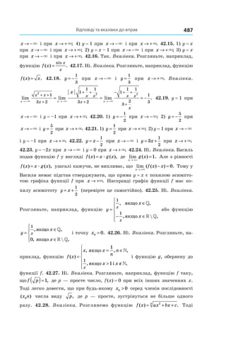 Відповіді та вказівки до вправ 487
x → −× і при x → +×; 4) y = 1 при x → −× і при x → +×. 42.15. 1) y = x
при x → −× і при x → +×; 2) y = x – 1 при x → −× і при x → +×; 3) y = x
при x → −× і при x → +×. 42.16. Так. Вказівка. Розгляньте, наприклад,
функцію f x
x
x
( ) .
sin
= 42.17. Ні. Вказівка. Розгляньте, наприклад, функцію
f x x( ) .= 42.18. y = −
1
3
при x → −× і y =
1
3
при x → +×. Вказівка.
lim lim lim
x x x
x x
x
x x
x
x x
x
→ − → − → −
+ +
+
+ +
+
− + +
+
= =
× × ×
2 2 21
3 2
1
1 1
3 2
1
1 1
3
2
xx
= −
1
3
. 42.19. y = 1 при
x → −× і y = –1 при x → +×. 42.20. 1) y = −
1
2
при x → −×; 2) y = −
5
2
при
x → −× і y =
5
2
при x → +×. 42.21. 1) y =
1
2
при x → +×; 2) y = 1 при x → −×
і y = –1 при x → +×. 42.22. y x= −
1
2
при x → −× і y x= +3
1
2
при x → +×.
42.23. y = –2x при x → −× і y = 0 при x → +×. 42.24. Ні. Вказівка. Василь
подав функцію f у вигляді f x x g x( ) ( ),= æ де lim ( ) .
x
g x
→ +
=
×
1 Але з рівності
f x x g x( ) ( ),= æ узагалі кажучи, не випливає, що lim ( ( ) ) .
x
f x x
→ +
− =
×
0 Тому у
Василя немає підстав стверджувати, що пряма y = x є похилою асимпто-
тою графіка функції f при x → +×. Насправді графік функції f має по­-
хилу асимптоту y x= +
1
2
(перевірте це самостійно). 42.25. Ні. Вказівка.
­Розгляньте, наприклад, функцію y
x
x
x
x
=
∈
− ∈






1
1
, ,
,  ,
якщо
якщо
»
» »
або функцію
y
x
x
x=
∈
∈




1
0
, ,
,  ,
якщо
якщо
»
» »
і точку x0 0= . 42.26. Ні. Вказівка. Розгляньте, на-
приклад, функцію f x
x x
n
n
x x
x
( )
, , ,
, ,
=
= ∈
> ∉






якщо
якщо і
1
1
1
»
»
і функцію g, обернену до
функції f. 42.27. Ні. Вказівка. Розгляньте, наприклад, функцію f таку,
що f p( )=1, де p — просте число, f (x) = 0 при всіх інших значеннях x.
Тоді легко довести, що при будь-якому x0 0> серед членів послідовності
( )x n0 числа виду p, де p — просте, зустрінуться не більше одного
разу. 42.28. Вказівка. Розглянемо функцію f x ax bx c( ) .= + +24
Тоді
 