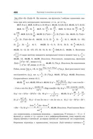 Відповіді та вказівки до вправ488
lim ( ( ) ( )) .
x
f x f x
→ +
+ − =
×
1 0 Це означає, що функція f набуває однакових зна-
чень при всіх натуральних значеннях x n= , де n nl 0.
43.7. 8 м/с. 43.8. 1) 20 м/с; 2) 10 м/с. 43.14. 1) 2,6; 2) 2. 43.15. 1) 7; 2) 12.
44.6. 1)
2
2
; 2)
1
2
. 44.7. 1)
3
2
; 2)
2
2
. 44.8. 1) 13,5; 2)
13
4
; 3)
3
8
;
4)
176
3
. 44.9. 1) 5; 2)
3
16
. 44.10. 1) ′ = −f x
x
( ) ;
3
2
2) ′ = −f x x( ) .2 44.11. 1) ′ =f x( )
′ =f x
x
( ) ;
2
3
2) ′ = +f x x( ) .2 3 44.12. 1) 3; 2)
1
4
; 3) −
1
4
; 4) 1. 44.13. 1) –32;
2)
1
27
; 3) −
1
27
; 4) 1. 44.22. 1) –1; 1; 2) 4; 3) 2; 4)
π
π
2
+ ∈k k, .»
44.23. 1) –2; 2) –27; 27; 3) –3; 3; 4) − + ∈
π
π
2
2 k k, .» 44.24. 1. Величина
′



 =s
1
2
1 задає миттєву швидкість матеріальної точки в момент часу t0
1
2
= с.
44.25. 12. 44.36. 0. 44.39. Вказівка. Розгляньте, наприклад, функцію
f x
x x x
x x x
( )
( ) , ,
( ) ,  .
=
− ∈
− − ∈




2 2
2 2
1
1
якщо
якщо
»
» »
44.40. 1) ′f x( ).0 Вказівка. За означенням
Гейне, якщо lim ,
n
nx
→
=
×
0 то lim ( ).
( ) ( )
n
n
n
f x x f x
x
f x
→
+ −
= ′
×
0 0
0 Далі розгляньте таку
послідовність ( ),xn що xn
n
=
1
; 2) ′f x( ).0 44.41. 2 0′f x( ). 44.42. Вказівка.
Скористайтеся лемою 41.1.
45.12.
17
9
м/с. 45.13. 105 м/с. 45.14. 1) ′ =
+ +
+ +
y
x x
x x
8 3 2
2 2 1
2
2
; 2) yR = cos x cos 2x –
– 2 sin x sin 2x; 3) ′ = + +
+
y x x
x
x
sin ( )
cos
tg cos ( );
2 5
2
2 2 5 4) ′ =
− −
−
y
x x x
x
3 1 3 3
1
2
( ) sin cos
( )
;
5) yR = (x + 1)2 
(x – 2)3 
(7x – 2); 6) ′ = −
+
y
x x
1
1
2 2
. 45.15. 1) ′ = − −y
x x x
30 1 12
7 2 3
;
2) ′ =
+
+
y
x
x
2 3
3
2
2
; 3) yR = 2 cos 2x cos x – sin 2x sin x; 4) yR = (x – 3)3
(x + 2)4
×
× (9x – 7); 5) ′ =
− −
y
x
x
x
x
2
4
1
4
2 3
4
4
2
sin ( ) cos
sin
. 45.16. Вказівка. Розв’язання Васи-
ля є помилковим, а отримана відповідь — правильна. У точках x = –1 і x = 1
функції y = arcsin x і y = arccos x не є диференційовними, тому перехід від
виразу (arcsin arccos )x x+ ′ до виразу (arcsin ) (arccos )x x′ + ′ не є коректним.
Отримана відповідь є правильною, оскільки f x x x( ) arcsin arccos= + =
π
2
 