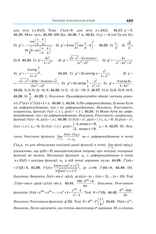 Відповіді та вказівки до вправ 489
для всіх x D f∈ ( ). Тому ′ =f x( ) 0 для всіх x D f∈ ( ). 45.17. yR = 0.
45.18. 16 кг м сæ / . 45.19. 400 Дж. 45.20. 7 м. 45.21. 1) yR = –6 cos2
2x sin 2x;
2) ′ =








−
+ −
y
x
x
cos
sin
;5 4
10 2
5 4
π
π
3) ′ = −



y
x x
2 5
3 3
5
cos sin . 45.22. 1)
1
2
; 2)
3
4
;
3) 0. 45.23. 1) ′ =
+
y
x
x
3
1
2
6
; 2) ′ =
− −
−
y
x x x
x
1 2
1
2
2 2
arccos
( )
; 3) ′ = −
− +
y
x
x x
2
2 2
4 2
;
4) ′ = −
+
y x
x
2
1
1
2
arctg
. 45.24. 1) ′ = −
+
y x x
x
x
2
2
2
1
arcctg ; 2) yR = 
′ = −
− + −
−
y
x x x x
x x
2
2 2
2 2 1
2
( ) arcsin
( )
; 3) ′ = −
+
y x
x
x
x
2
1
1
2
2
arctg ; 4) ′ = −
+
y
x
x
6 3
1 9
2
arctg
.
45.25. 1) 2; 0; 2) –6; 0. 45.26. 1) 2; –2; 2) –10; 2. 45.27. 1) 4; 2) 6; 3) 0; 4) 8.
45.28. 3) 
9
2
. 45.29. 1. Вказівка. Продиференціюйте обидві частини рівно-
сті f x x f x x3 2
1( ) ( ) .+ + = 45.30. 1. 45.34. 1) Не диференційовна; 2) може бути
як диференційовною, так і не диференційовною. Вказівка. Розгляньте,
наприклад, функції f (x) = | x |, g (x) = –| x |. 45.35. 1) Може бути як дифе-
ренційовною, так і не диференційовною. Вказівка. Розгляньте, наприклад,
функції f (x) = 0, g (x) = | x |. 45.36. 1) f (x) = x2
, g (x) = | x |, x0 = 0; 2) g (x) = x2
,
f (x) = | x |, x0 = 0; 3) f (x) = | x |, g x
x
x
( )
, ,
, ,
=
− <


1 0
1 0
якщо
якщо l
x0 = 0. 45.37. Ні. Вка-
зівка. Оскільки функція lim
( ) ( )
x x
f x f x
x x→
−
−0
0
0
не є диференційовною в точці
′f x( ),0 то для обчислення похідної даної функції в точці lim ( ) ( )
x x
x x
→
=
0
0ϕ ϕ
(зазначимо, що g (0) = 0) використовувати теорему про похідну складеної
функції не можна. Насправді функція x0 є диференційовною в точці
x D f∈ ( ) і похідна функції x0 в цій точці дорівнює нулю. 45.38. ′ = ′ =f x f( ) ( ) .2 3
′ = ′ =f x f( ) ( ) .2 3 45.39. ′ =
+
+
f x
x x x
x x
( ) ,
(cos sin )
(sin )
4
3
3 3
4 4 23
де x ≠ 0; ′ =f ( ) .0 0 45.40. 10!.
Вказівка. Запишіть f x x g x( ) sin ( ),= æ де g (x) = (x + 1) (x + 2) ... (x + 10). Тоді
′ = + ′f x x g x g x x( ) cos ( ) ( ) sin .æ æ 45.41.
798 3 6
64
101
æ +
. Вказівка. Розгляньте
функцію f x x x x
x
x
( ) ... .= + + + + =
−
−
100 98 2
102
2
1
1
1
Тоді S f= ′( ).3 45.42.
4 616
25
32
−
.
Вказівка. Розгляньте функцію ′g ( ).2 Тоді S f= ′



430 1
4
æ . 45.43. P x x( ) .= 10
Вказівка. Легко зрозуміти, що степінь многочлена P дорівнює 10, а степінь
 