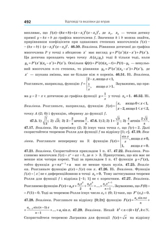 Відповіді та вказівки до вправ492
випливає, що f x kx b x x x x( ) ( ) ( ) ( ) ,− + = − −1
2
2
2
де x1, x2 — точки дотику
прямої y = kx + b до графіка многочлена f. Значення k і b можна знайти,
прирівнявши коефіцієнти при однакових степенях многочленів f (x) –
– (kx + b) і ( ) ( ) .x x x x− −1
2
2
2
46.50. Вказівка. Рівняння дотичної до графіка
многочлена P у точці з абсцисою x∗
має вигляд y P x x x P x= ′ − +∗ ∗ ∗
( ) ( ) ( ).
Ця дотична проходить через точку A x y( ; )0 0 тоді й тільки тоді, коли
y P x x x P x0 0= ′ − +∗ ∗ ∗
( )( ) ( ). Оскільки Q t P t x t P t y( ) ( ) ( ) ( )= ′ − + −0 0 — ненульо-
вий многочлен n-го степеня, то рівняння y P x x x P x0 0= ′ − +∗ ∗ ∗
( ) ( ) ( ), де
x∗
— шукана змінна, має не більше ніж n коренів. 46.51. Ні. Вказівка.
Розгляньте, наприклад, функцію f
x x
x
x
=
− <



2 1
1
1
, ,
, .
якщо
якщо l
Зауважимо, що пря-
ма y = 2 – x є дотичною до графіка функції y
x
=
1
у точці x0 1= . 46.52. Ні.
Вказівка. Розгляньте, наприклад, функцію f x
x x
x x
( )
, ,
, ,
=
< <
−



якщо
якщо
0 1
2 1 2m m
точку A (2; 0) і функцію, обернену до функції f.
47.5. 1)
7
3
; 2) 2; 3) 2
2 2
−
π π
arccos . 47.6. 1) 2; 2) 1
3
2
+ ; 3)
4 2 2
π π
arcsin .
47.17. Вказівка. На проміжку (2; 3) існує така точка c, що f (c) = 2. Далі
скористайтеся теоремою Ролля для функції f на відрізку [1; c]. 47.19. Вка-
зівка. Розгляньте неперервну на » функцію f x
x
x
x
x( )
, ,
, .
sin
=
≠
=




якщо
якщо
0
1 0
47.21. Вказівка. Скористайтеся прикладом 1 п. 47. 47.22. Вказівка. Роз-
глянемо многочлен f (x) = xn
 + ax + b, де n > 3. Припустимо, що він має не
менше ніж чотири корені. Тоді за прикладом 1 п. 47 функція y f x= ′( ),
тобто функція y nx an
= +− 1
має не менше трьох нулів. 47.25.  Вказів-
ка. Розгляньте функцію g (x) = f (x) cos x. 47.26. Ні. Вказівка. Функція
f (x) = | x | не є диференційовною в точці x0 0= . Тому застосування теореми
Ролля для функції f і відрізка [–1; 1] не є коректним. 47.27. Вказівка.
Розглянемо функцію F x a x
a x a x a x
n
n
n
( ) ... .= + + + +
+
+
0
1
2
2
3 1
2 4 1
Зауважимо, що F (0) =
= F (1) = 0. Тоді за теоремою Ролля існує число x0 ∈ (0; 1) таке, що ′F (x0) = 0.
47.28. Вказівка. Розгляньте на відрізку [ ; ]0 2π функцію F x
a nx
n
a n
n
n n
( )
sin sin (
= +
−
−
1
1
F x a x
a nx
n
a n x
n
n n
( ) ... sin .
sin sin ( )
= + + +
− −
−
1
1
1
1
47.29. Вказівка. Нехай k n k k2 2
1< < + ∈( ) , .»
Скористайтеся теоремою Лагранжа для функції f x x( ) = на відрізку
 