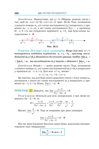 §	5.	чиСлові	ПоСлідовноСТі268
Доведення. Припустимо, що a < b. Оберемо додатне число e
так, щоб ( ; ) ( ; )a a b b− + − + = ∅ε ε ε ε  (рис. 35.2). Тоді, починаючи
з деякого номера n0, усі члени послідовності (an) потраплять у про-
міжок (a – e; a + e), а всі члени послідовності (bn) — у проміжок
(b – e; b + e), що суперечить нерівності a bn nl при будь-якому на-
туральному n. ◄
Рис. 35.2
Теорема 35.4 (про двох конвоїрів). Якщо для всіх n ∈
виконується подвійна нерівність a c bn n nm m , причому послі-
довності (an) і (bn) збігаються до спільної границі, тобто lim
n
na
→
=
×
= =
→
lim ,
n
nb a
×
то послідовність (cn) також є збіжною і lim .
n
nc a
→
=
×
Доведення. Нехай e — деяке додатне число. Тоді, починаючи
з певного номера n0, усі члени послідовностей (an) і (bn) потраплять
у проміжок (a – e; a + e). Для всіх n nl 0 маємо:
a a c b an n n− < < +ε εm m .
Це означає, що для будь-якого додатного числа e існує номер n0,
починаючи з якого всі члени послідовності (cn) потраплять у про-
міжок (a – e; a + e). Отже, lim .
n
nc a
→
=
×
◄
Приклад 2 Доведіть, що lim .
n
n
n n→
+
+ −
=
×
3
5 273
0
Розв’язання. Оскільки для всіх натуральних n має місце не-
рівність 5n – 2 > 0, то
0
3
5 2
3 3 4 4
73 73 73 7
3
4
3
m m
n
n n
n
n
n n
n
n
n n
+
+ −
+ +
< = = .
Маємо: lim .
n
n
→
=
×
4
4
3
0 Тоді за теоремою про двох конвоїрів
lim .
n
n
n n→
+
+ −
=
×
3
5 273
0 ◄
Під час розв’язування багатьох задач буває доцільним викорис-
товувати таке твердження:
lim ,
n n
n
a
a
→
= >
×
0 1де
 