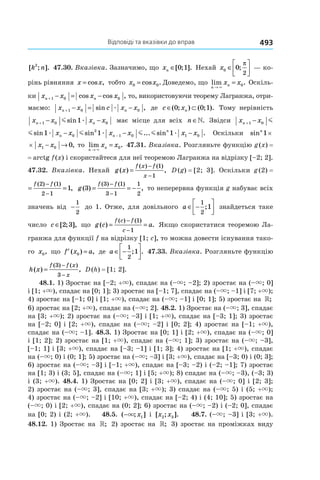 Відповіді та вказівки до вправ 493
[ ; ].k n2
47.30. Вказівка. Зазначимо, що xn ∈[ ; ].0 1 Нехай x0 0
2
∈





;
π
 — ко-
рінь рівняння x x= cos , тобто x x0 0= cos . Доведемо, що lim .
n
nx x
→
=
×
0 Оскіль-
ки x x x xn n+ − = −1 0 0cos cos , то, використовуючи теорему Лагранжа, отри-
маємо: x x c x xn n+ − = −1 0 0sin ,æ де c xn∈ ⊂( ; ) ( ; ).0 0 1 Тому нерівність
x x x xn n+ − −1 0 01m æsin має місце для всіх n ∈». Звідси x x x xn n+ − −1 0 01m mæsin
x x x x x x x xn n n
n
+ −− − − −1 0 0
2
1 0 1 01 1 1m m m mæ æ æsin sin ... sin . Оскільки sinn
1×
× − →x x1 0 0, то lim .
n
nx x
→
=
×
0 47.31. Вказівка. Розгляньте функцію g (x) =
= arctg f (x) і скористайтеся для неї теоремою Лагранжа на відрізку [–2; 2].
47.32. Вказівка. Нехай g x
f x f
x
( ) ,
( ) ( )
=
−
−
1
1
D (g) = [2; 3]. Оскільки g (2) =
g
f f
( ) ,
( ) ( )
2 1
2 1
2 1
= =
−
−
g
f f
( ) ,
( ) ( )
3
3 1
3 1
1
2
= = −
−
−
то неперервна функція g набуває всіх
значень від −
1
2
до 1. Отже, для довільного a ∈ −




1
2
1; знайдеться таке
число c ∈[ ; ],2 3 що g c a
f c f
c
( ) .
( ) ( )
= =
−
−
1
1
Якщо скористатися теоремою Ла-
гранжа для функції f на відрізку [1; c], то можна довести існування тако-
го x0, що ′ =f x a( ) ,0 де a ∈ −




1
2
1; . 47.33. Вказівка. Розгляньте функцію
h x
f f x
x
( ) ,
( ) ( )
=
−
−
3
3
D (h) = [1; 2].
48.1. 1) Зростає на [–2; +×), спадає на (–×; –2]; 2) зростає на (–×; 0]
і [1; +×), спадає на [0; 1]; 3) зростає на [–1; 7], спадає на (–×; –1] і [7; +×);
4) зростає на [–1; 0] і [1; +×), спадає на (–×; –1] і [0; 1]; 5) зростає на »;
6) зростає на [2; +×), спадає на (–×; 2]. 48.2. 1) Зростає на (–×; 3], спадає
на [3; +×); 2) зростає на (–×; –3] і [1; +×), спадає на [–3; 1]; 3) зростає
на [–2; 0] і [2; +×), спадає на (–×; –2] і [0; 2]; 4) зростає на [–1; +×),
спадає на (–×; –1]. 48.3. 1) Зростає на [0; 1] і [2; +×), спадає на (–×; 0]
і [1; 2]; 2) зростає на [1; +×), спадає на (–×; 1]; 3) зростає на (–×; –3],
[–1; 1] і [3; +×), спадає на [–3; –1] і [1; 3]; 4) зростає на [1; +×), спадає
на (–×; 0) і (0; 1]; 5) зростає на (–×; –3] і [3; +×), спадає на [–3; 0) і (0; 3];
6) зростає на (–×; –3] і [–1; +×), спадає на [–3; –2) і (–2; –1]; 7) зростає
на [1; 3) і (3; 5], спадає на (–×; 1] і [5; +×); 8) спадає на (–×; –3), (–3; 3)
і (3; +×). 48.4. 1) Зростає на [0; 2] і [3; +×), спадає на (–×; 0] і [2; 3];
2) зростає на (–×; 3], спадає на [3; +×); 3) спадає на (–×; 5) і (5; +×);
4) зростає на (–×; –2] і [10; +×), спадає на [–2; 4) і (4; 10]; 5) зростає на
(–×; 0) і [2; +×), спадає на (0; 2]; 6) зростає на (–×; –2) і (–2; 0], спадає
на [0; 2) і (2; +×). 48.5. ( ; ]−× x1 і [ ; ].x x2 3 48.7. (–×; –3] і [3; +×).
48.12. 1) Зростає на »; 2) зростає на »; 3) зростає на проміжках виду
 