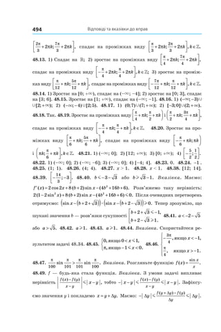 Відповіді та вказівки до вправ494
2
3
7
3
2 2
π π
π π+ +



k k; , спадає на проміжках виду
π π
π π
3
2
3
2 2+ +



 ∈k k k; , .»
48.13. 1) Спадає на »; 2) зростає на проміжках виду
π π
π π
4
7
4
2 2+ +



k k; ,
спадає на проміжках виду − + +



 ∈
π π
π π
4 4
2 2k k k; , ;» 3) зростає на проміж-
кахвиду
π π
π π
12
5
12
+ +



k k; , спадаєнапроміжкахвиду − + +



 ∈
7
12 12
π π
π πk k k; , .»
48.14. 1) Зростає на [0; +×), спадає на (–×; –4]; 2) зростає на [0; 3], спадає
на [3; 6]. 48.15. Зростає на [1; +×), спадає на (–×; –1]. 48.16. 1) ( ; ) [ ; );− − +× Ÿ ×3 2
( ; ) [ ; );− − +× Ÿ ×3 2 2) ( ; ) [ ; ).− −× Ÿ4 2 5 48.17. 1) ( ; ) ( ; );0 7 7Ÿ ×+ 2) [ ; ] ( ; ).− +3 0 2Ÿ ×
48.18. Так. 48.19. Зростає на проміжках виду
π π
π π
4 2
+ +



k k; і
π π
π π
2
3
4
+ +



k k; ,
спадає на проміжках виду − + +



 ∈
π π
π π
4 4
k k k; , .» 48.20. Зростає на про-
міжках виду
π π
π π
6
5
6
+ +



k k; , спадає на проміжках виду − +




π
π π
6
k k;
і π π
π
k k k; , .
6
+



 ∈» 48.21. 1) (–×; 0]; 2) [12; +×); 3) [0; +×); 4) −




5
2
1
2
; .
48.22. 1) (–×; 0]; 2) (–×; –6]; 3) (–×; 0]; 4) [–4; 4]. 48.23. 0. 48.24. −1 .
48.25. (1; 1). 48.26. (4; 4). 48.27. x > 1. 48.28. x < 1. 48.38. [12; 14].
48.39. − −




14
3
3; . 48.40. b m− −3 3 або bl 3 1− . Вказівка. Маємо:
′ = + + − + +f x x b x b b( ) cos ( ) sin ( ).2 2 8 2 4 16 62
Розв’яжемо таку нерівність:
2 1 2 8 2 4 16 6 02 2
( sin ) ( ) sin ( ) .− + + − + +x b x b b m Після очевидних перетворень
отримуємо: sin sin .x b x b− + +( )( ) − + −( )( )2 3 2 3 0æ l Тепер зрозуміло, що
шукані значення b — розв’язки сукупності
b
b
+ + −
+ −




2 3 1
2 3 1
m
l
,
.
48.41. a < − −2 5
або a > 5. 48.42. al1. 48.43. al1. 48.44. Вказівка. Скористайтеся ре-
зультатом задачі 48.34. 48.45.
0 0 1
1 0
, ,
, .
якщо
якщо
<
− <



x
x
m
mπ
48.46.
− < −
> −






3
4
4
1
1
π
π
, ,
, .
якщо
якщо
x
x
48.47.
π π π π
100 101 101 100
sin sin .> Вказівка. Розгляньте функцію f x
x
x
( ) .
sin
=
48.49. f — будь-яка стала функція. Вказівка. З умови задачі випливає
нерівність
f x f y
x y
x y
( ) ( )
,
−
−
−m тобто − − −
−
−
x y x y
f x f y
x y
m m
( ) ( )
. Зафіксу-
ємо значення y і покладемо x y y= + ∆ . Маємо: −
+ −
∆ ∆
∆
∆
y y
f y y f y
y
m m
( ) ( )
.
 