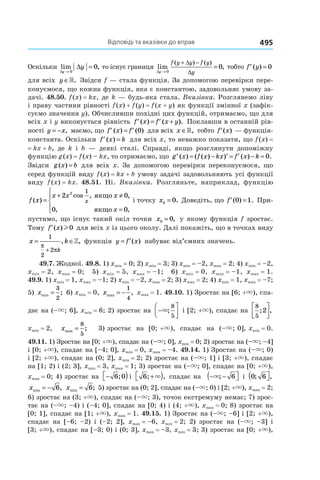 Відповіді та вказівки до вправ 495
Оскільки lim ,
∆
∆
y
y
→
=
0
0 то існує границя lim ,
( ) ( )
∆
∆
∆y
f y y f y
y→
+ −
=
0
0 тобто ′ =f y( ) 0
для всіх y ∈». Звідси f — стала функція. За допомогою перевірки пере-
конуємося, що кожна функція, яка є константою, задовольняє умову за-
дачі. 48.50. f (x) = kx, де k — будь-яка стала. Вказівка. Розглянемо ліву
і праву частини рівності f (x) + f (y) = f (x + y) як функції змінної x (зафік-
суємо значення y). Обчисливши похідні цих функцій, отримаємо, що для
всіх x і y виконується рівність ′ = ′ +f x f x y( ) ( ). Поклавши в останній рів-
ності y x= − , маємо, що ′ = ′f x f( ) ( )0 для всіх x ∈», тобто ′f x( ) — функція-
константа. Оскільки ′ =f x k( ) для всіх x, то неважко показати, що f (x) =
= kx + b, де k і b — деякі сталі. Справді, якщо розглянути допоміжну
функцію g (x) = f (x) – kx, то отримаємо, що ′ = − ′ = ′ − =g x f x kx f x k( ) ( ( ) ) ( ) .0
Звідси g x b( ) = для всіх x. За допомогою перевірки переконуємося, що
серед функцій виду f (x) = kx + b умову задачі задовольняють усі функції
виду f (x) = kx. 48.51. Ні. Вказівка. Розгляньте, наприклад, функцію
f x
x x x
x
x( )
cos , ,
, ,
=
+ ≠
=




2 0
0 0
2 1
якщо
якщо
і точку x0 0= . Доведіть, що ′ =f ( ) .0 1 При-
пустимо, що існує такий окіл точки x0 0= , у якому функція f зростає.
Тому ′f x( )l0 для всіх x із цього околу. Далі покажіть, що в точках виду
x k
k
= ∈
+
1
2
2
π
π
, ,» функція y f x= ′( ) набуває від’ємних значень.
49.7. Жодної. 49.8. 1) xmin = 0; 2) xmin = 3; 3) xmin = –2, xmax = 2; 4) xmin = –2,
xmin = 2, xmax = 0; 5) xmin = 5, xmax = –1; 6) xmin = 0, xmax = –1, xmax = 1.
49.9. 1) xmin = 1, xmax = –1; 2) xmin = –2, xmax = 2; 3) xmax = 2; 4) xmin = 1, xmax = –7;
5) xmin ;=
3
2
6) xmin = 0, xmax ,= −
1
4
xmax = 1. 49.10. 1) Зростає на [6; +×), спа-
дає на (–×; 6], xmin = 6; 2) зростає на −



×;
8
5
і [2; +×), спадає на
8
5
2; ,




xmin = 2, xmax ;=
8
5
3) зростає на [0; +×), спадає на (–×; 0], xmin = 0.
49.11. 1) Зростає на [0; +×), спадає на (–×; 0], xmin = 0; 2) зростає на (–×; –4]
і [0; +×), спадає на [–4; 0], xmin = 0, xmax = –4. 49.14. 1) Зростає на (–×; 0)
і [2; +×), спадає на (0; 2], xmin = 2; 2) зростає на (–×; 1] і [3; +×), спадає
на [1; 2) і (2; 3], xmin = 3, xmax = 1; 3) зростає на (–×; 0], спадає на [0; +×),
xmax = 0; 4) зростає на − )6 0; і 6; ,+ )× спадає на − −( ×; 6 і 0 6; ,( 
xmin ,= − 6 xmin ;= 6 5) зростає на (0; 2], спадає на (–×; 0) і [2; +×), xmax = 2;
6) зростає на (3; +×), спадає на (–×; 3), точок екстремуму немає; 7) зрос-
тає на (–×; –4) і (–4; 0], спадає на [0; 4) і (4; +×), xmax = 0; 8) зростає на
[0; 1], спадає на [1; +×), xmax = 1. 49.15. 1) Зростає на (–×; –6] і [2; +×),
спадає на [–6; –2) і (–2; 2], xmax = –6, xmin = 2; 2) зростає на (–×; –3] і
[3; +×), спадає на [–3; 0) і (0; 3], xmax = –3, xmin = 3; 3) зростає на [0; +×),
 