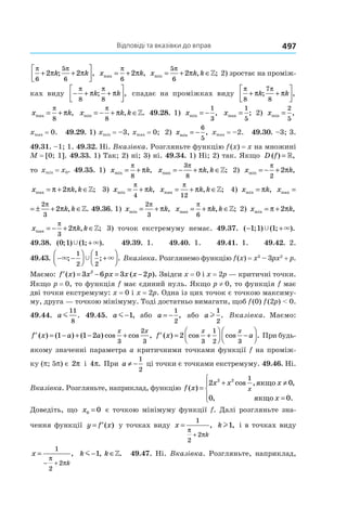 Відповіді та вказівки до вправ 497
π π
π π
6
5
6
2 2+ +



k k; , x kmax ,= +
π
π
6
2 x k kmin , ;= + ∈
5
6
2
π
π » 2) зростає на проміж-
ках виду − + +




π π
π π
8 8
k k; , спадає на проміжках виду
π π
π π
8
7
8
+ +



k k; ,
x kmax ,= +
π
π
8
x k kmin , .= − + ∈
π
π
8
» 49.28. 1) xmin ,= −
1
3
xmax ;=
1
5
2) xmin ,=
2
5
xmax = 0. 49.29. 1) xmin = –3, xmax = 0; 2) xmin ,= −
6
5
xmax = –2. 49.30. –3; 3.
49.31. –1; 1. 49.32. Ні. Вказівка. Розгляньте функцію f (x) = x на множині
M = [0; 1]. 49.33. 1) Так; 2) ні; 3) ні. 49.34. 1) Ні; 2) так. Якщо D f( ) ,= »
то xmin = x0. 49.35. 1) x kmin ,= +
π
π
8
x k kmax , ;= − + ∈
3
8
π
π » 2) x kmin ,= − +
π
π
2
2
x k kmax , ;= + ∈π π2 » 3) x kmin ,= +
π
π
4
x k kmax , ;= + ∈
π
π
12
» 4) x kmin ,= π x k kmax ,= ± + ∈
2
3
2
π
π »
x k kmax , .= ± + ∈
2
3
2
π
π » 49.36. 1) x kmin ,= +
2
3
π
π x k kmax , ;= + ∈
π
π
6
» 2) x kmin ,= +π π2
x k kmax , ;= − + ∈
π
π
3
2 » 3) точок екстремуму немає. 49.37. ( ; ) ( ; ).− +1 1 1Ÿ ×
49.38. ( ; ) ( ; ).0 1 1Ÿ ×+ 49.39. 1. 49.40. 1. 49.41. 1. 49.42. 2.
49.43. − −



 +



× ×Ÿ; ; .
1
2
1
2
Вказівка. Розглянемо функцію f (x) = x3
 – 3px2
 + p.
Маємо: ′ = − = −f x x px x x p( ) ( ).3 6 3 22
Звідси x = 0 і x = 2p — критичні точки.
Якщо p = 0, то функція f має єдиний нуль. Якщо p ≠ 0, то функція f має
дві точки екстремуму: x = 0 і x = 2p. Одна із цих точок є точкою максиму-
му, друга — точкою мінімуму. Тоді достатньо вимагати, щоб f (0) f (2p) < 0.
49.44. a m
11
8
. 49.45. a m−1, або a = −
1
2
, або al
1
2
. Вказівка. Маємо:
′ = − + − +f x a a
x x
( ) ( ) ( ) cos cos ,1 1 2
3
2
3
′ = +



 −



f x a
x x
( ) cos cos .2
3
1
2 3
При будь-
якому значенні параметра a критичними точками функції f на проміж-
ку (p; 5p) є 2π і 4π. При a ≠ −
1
2
ці точки є точками екстремуму. 49.46. Ні.
Вказівка. Розгляньте, наприклад, функцію f x
x x x
x
x( )
cos , ,
, .
=
+ ≠
=




2 0
0 0
2 2 1
якщо
якщо
Доведіть, що x0 0= є точкою мінімуму функції f. Далі розгляньте зна-
чення функції y f x= ′( ) у точках виду x
k
=
+
1
2
2
π
π
, kl1, і в точках виду
x
k
=
− +
1
2
2
π
π
, k km− ∈1, .» 49.47. Ні. Вказівка. Розгляньте, наприклад,
 