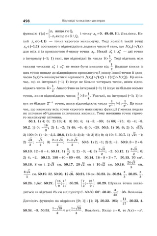 Відповіді та вказівки до вправ498
функцію f x
x x
x x
( )
, ,
,  ,
=
∈
− ∈



якщо
якщо
»
» »
і точку x0 0= . 49.48. Ні. Вказівка. Не-
хай x0 1 1∈ −( ; ) — точка строгого максимуму. Тоді кожній такій точці
x0 1 1∈ −( ; ) поставимо у відповідність додатне число d таке, що f x f x( ) ( )0 >
для всіх x із проколотого d-околу точки x0. Нехай ′x0 і ′′x0 — дві точки
з інтервалу (–1; 1) такі, що відповідні їм числа δ >
1
2
. Тоді відстань між
такими точками ′x0 і ′′x0 не може бути меншою від
1
2
(інакше кожна із
цих точок попаде до відповідного проколотого d-околу іншої точки й одно-
часно будуть виконуватися нерівності f x f x( ) ( )′ > ′′0 0 і f x f x( ) ( )).′′ > ′0 0 Це озна-
чає, що на інтервалі (–1; 1) існує не більше чотирьох точок, яким відпо-
відають числа δ >
1
2
. Аналогічно на інтервалі (–1; 1) існує не більше восьми
точок, яким відповідають числа
1
2
1
4
lδ > . Узагалі, на інтервалі (–1; 1) іс-
нує не більше 2 1n +
точок, яким відповідають числа
1
2
1
2
1n n−
>lδ . Це озна-
чає, що множину всіх точок строгого максимуму функції f можна подати
як зліченне об’єднання скінченних множин. Тому множина точок строго-
го максимуму зліченна.
50.1. 1) 4; 0; 2) 13; 4; 3) 30; 4; 4) –3; –30; 5) 60; –75; 6) –4; –8.
50.2. 1) 0; −
16
3
; 2) 1; –2; 3) 48; –6; 4) 0; –28. 50.5. 1) 10; 6; 2) 5; 13;
3) 100; 0; 4) –2; –2,5. 50.6. 1) 5; 3; 2) 2; –2; 3) 81; 0; 4) 10; 6. 50.7. 1) 2; –1;
2)
3
2
; −
3
2
; 3)
2 3
2
+ π
;
2 3
2
− π
. 50.8. 1) 2; –1; 2) 2; –2. 50.9. 8 = 2 + 6.
50.10. 12 = 8 + 4. 50.11. 1)
3
2
; 1; 2) –3; –4; 3)
3 3
2
; –2. 50.12. 1)
3 3
2
; 0;
2) 4; –2. 50.13. 180 = 40 + 80 + 60. 50.14. 18 = 8 + 3 + 7. 50.15. 30 см2
.
50.16. 8 см і 2 3 см. 50.17. 20 2 см і 10 2 см. 50.18.
24 5
5
см,
6 5
5
см. 50.19. 32. 50.20. 12 6. 50.21. 16 см. 50.23. 2a. 50.24.
π
3
. 50.25.
π
3
.
50.26. 1,5R. 50.27.
16
9 3
; .
4


 50.28.
7
3
26
9
; .−



 50.29. Шукана точка знахо-
диться на відстані 25 км від пункту C. 50.30. 60°. 50.31.
3
25
; –38. Вказівка.
Дослідіть функцію на відрізках [0; 1] і [1; 2]. 50.32. 105; −
11
27
. 50.33. 4.
50.34. –3. 50.35.
1 28
3
1 28
3
− +
m ma . Вказівка. Якщо a = 0, то f (x) = –x4
.
 