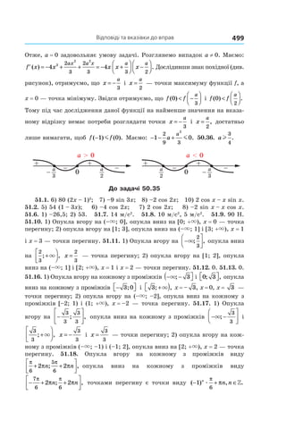 Відповіді та вказівки до вправ 499
Отже, a = 0 задовольняє умову задачі. Розглянемо випадок a ≠ 0. Маємо:
′ = − + + = − +



 −



f x x x x x
ax a x a a
( ) .4 43
2 2
2
3
2
3 3 2
Дослідивши знак похідної (див.
рисунок), отримуємо, що x
a
= −
3
і x
a
=
2
— точки максимуму функції f, а
x = 0 — точка мінімуму. Звідси отримуємо, що f f
a
( )0
3
< −



 і f f
a
( ) .0
2
<




Тому під час дослідження даної функції на найменше значення на вказа-
ному відрізку немає потреби розглядати точки x
a
= −
3
і x
a
=
2
, достатньо
лише вимагати, щоб f f( ) ( ).−1 0m Маємо: − − +1 0
2
9 3
2
a
a
m . 50.36. al
3
4
.
0
++
– –
a > 0
2
a
– 3
a
0
++
– –
a < 0
2
a
– 3
a
До задачі 50.35
51.1. 6) 80 (2x – 1)3
; 7) –9 sin 3x; 8) –2 cos 2x; 10) 2 cos x – x sin x.
51.2. 5) 54 (1 – 3x); 6) –4 cos 2x; 7) 2 cos 2x; 8) –2 sin x – x cos x.
51.6. 1) –26,5; 2) 53. 51.7. 14 м/с2
. 51.8. 10 м/с2
, 5 м/с2
. 51.9. 90 Н.
51.10. 1) Опукла вгору на (–×; 0], опукла вниз на [0; +×), x = 0 — точка
перегину; 2) опукла вгору на [1; 3], опукла вниз на (–×; 1] і [3; +×), x = 1
і x = 3 — точки перегину. 51.11. 1) Опукла вгору на −



×; ,
2
3
опукла вниз
на
2
3
; ,+



× x =
2
3
— точка перегину; 2) опукла вгору на [1; 2], опукла
вниз на (–×; 1] і [2; +×), x = 1 і x = 2 — точки перегину. 51.12. 0. 51.13. 0.
51.16. 1) Опукла вгору на кожному з проміжків − −( ×; 3 і 0 3; ,  опукла
вниз на кожному з проміжків − 3 0; і 3; ,+ )× x = – 3, x = 0, x =  3 —
точки перегину; 2) опукла вгору на (–×; –2], опукла вниз на кожному з
проміжків [–2; 1) і (1; +×), x = –2 — точка перегину. 51.17. 1) Опукла
вгору на −






3
3
3
3
; , опукла вниз на кожному з проміжків − −




×;
3
3
і
3
3
; ,+




× x = −
3
3
і x =
3
3
— точки перегину; 2) опукла вгору на кож-
ному з проміжків (–×; –1) і (–1; 2], опукла вниз на [2; +×), x = 2 — точка
перегину. 51.18. Опукла вгору на кожному з проміжків виду
π π
π π
6
5
6
2 2+ +



n n; , опукла вниз на кожному з проміжків виду
− + +




7
6 6
2 2
π π
π πn n; , точками перегину є точки виду ( ) , .− + ∈1
6
n
n næ
π
π »
 