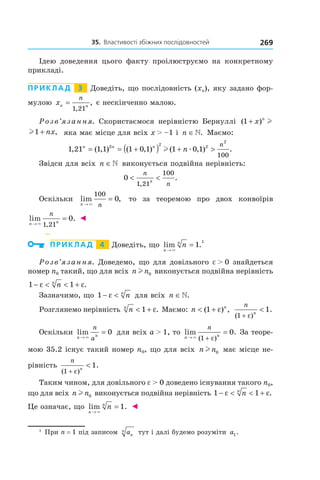 35.		властивості	збіжних	послідовностей 269
Ідею доведення цього факту проілюструємо на конкретному
прикладі.
Приклад 3 Доведіть, що послідовність (xn), яку задано фор-
мулою xn n
n
=
1 21,
, є нескінченно малою.
Розв’язання. Скористаємося нерівністю Бернуллі ( )1 + x n
l
l1 + nx, яка має місце для всіх x > –1 і n ∈. Маємо:
1 21 1 1 1 0 1 1 0 12 2 2
2
100
, ( , ) ( , ) ( , ) .n n n
n
n
= = +( ) + >l æ
Звідси для всіх n ∈ виконується подвійна нерівність:
0
1 21
100
< <
n
nn
,
.
Оскільки lim ,
n n→
=
×
100
0 то за теоремою про двох конвоїрів
lim .
,n n
n
→
=
× 1 21
0 ◄
Приклад 4 Доведіть, що lim
n
n
n
→
=
×
1.
1
Розв’язання. Доведемо, що для довільного e > 0 знайдеться
номер n0 такий, що для всіх n nl 0 виконується подвійна нерівність
1 1− < < +ε εnn
.
Зазначимо, що 1 − <ε nn
для всіх n ∈.
Розглянемо нерівність nn
< +1 ε. Маємо: n n
< +( ) ,1 ε
n
n
( )
.
1
1
+
<
ε
Оскільки lim
n n
n
a→
=
×
0 для всіх a > 1, то lim .
( )n n
n
→ +
=
× 1
0
ε
За теоре-
мою 35.2 існує такий номер n0, що для всіх n nl 0 має місце не-
рівність
n
n
( )
.
1
1
+
<
ε
Таким чином, для довільного e > 0 доведено існування такого n0,
що для всіх n nl 0 виконується подвійна нерівність 1 1− < < +ε εnn
.
Це означає, що lim .
n
n
n
→
=
×
1 ◄
1
При n = 1 під записом an
n тут і далі будемо розуміти a1.
 