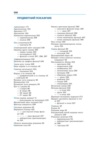 508
ПРЕДМЕТНИЙ ПОКАЖЧИК
Арккосинус 171
Арккотангенс 185
Арксинус 177
Арктангенс 184
Асимптота вертикальна 332
— горизонтальна 329
— похила 330
Вісь котангенсів 91
— тангенсів 91
Геометричний зміст похідної 346
Границя друга чудова 283
— перша чудова 323
— послідовності 252
— функції в точці 287, 296, 297
Диференціювання 348
Дотична до графіка функції 340
Закон руху точки 339
Знак кореня n-го степеня 40
Квантор загальності 255
— існування 255
Корінь n-го степеня 39
— арифметичний n-го степеня 41
— кубічний 40
Косинус кута повороту 88
Косинусоїда 114
Котангенс кута повороту 89
Кут в 1 радіан 81
— I чверті 96
— II чверті 96
— III чверті 96
— IV чверті 96
Метод заміни змінної 71
— розкладання на множники 216
Механічний зміст похідної 347
Миттєва швидкість 339
Наслідок рівняння 63
Нерівність Єнсена 435
— — для опуклої вгору функ-
ції 436
— — — — вниз функції 437
— найпростіша тригонометрич-
на 231
Область визначення рівняння 62
Одиничне коло 83
Ознака зростання функції 393
— опуклості функції вгору 438
— — — вниз 427
— спадання функції 393
— сталості функції 391
— точки максимуму функції 407
— точки мінімуму функції 408
Окіл точки 403
Основна тригонометрична тотож-
ність 125
Період функції 99
— — головний 101
— спільний 104
Підкореневий вираз 40
Поворот точки навколо початку
координат 83
Послідовність збіжна 252
— зростаюча 246
— незростаюча 246
— необмежена 247
— нескінченно мала 262
— неспадна 246
— обмежена зверху 246
— — знизу 246
— розбіжна 254
— спадна 246
— стаціонарна 245
Початкові умови 246
Похідна функції 348
— — в точці 345
— друга 425
— — в точці 425
Принцип вкладених відрізків 275
Приріст аргументу функції в точ-
ці 337
— функції в точці 337
Радикал 40
Радіан 81
Радіанна міра 82
Рекурентний спосіб задання послі-
довності 246
Рівняння дотичної 376
— ірраціональне 64
— найпростіше тригонометрич-
не 206
— -наслідок 63
 