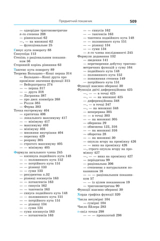 509Предметний покажчик
— однорідне тригонометричне
n-го степеня 208
— рівносильні 62
—, — на множині 62
— функціональне 25
Синус кута повороту 88
Синусоїда 113
Степінь з раціональним показни-
ком 56
Сторонній корінь рівняння 63
Тангенс кута повороту 89
Теорема Больцано—Коші перша 314
— Больцано—Коші друга про
проміжне значення функції 315
— Вейєрштрасса 274
— — перша 317
— — друга 318
— Лагранжа 387
— про двох конвоїрів 268
— Ролля 385
— Ферма 383
Точка екстремуму 404
— критична 406
— локального максимуму 417
— — мінімуму 417
— максимуму 403
— мінімуму 403
— множини внутрішня 404
— перегину 429
— розриву 305
— строгого максимуму 405
— — мінімуму 405
Формула загального члена 245
— косинуса подвійного кута 148
— — половинного кута 152
— — потрійного кута 151
— — різниці 133
— — суми 133
— рекурентна п.32
— різниці косинусів 163
— — котангенсів 163
— — синусів 162
— — тангенсів 163
— синуса подвійного кута 148
— — половинного кута 151
— — потрійного кута 151
— — різниці 134
— — суми 134
— суми косинусів 163
— — котангенсів 163
— — синусів 162
— — тангенсів 163
— тангенса подвійного кута 148
— — половинного кута 151
— — різниці 134
— — суми 134
— n-го члена послідовності 245
Формули додавання 132
— зведення 141
— перетворення добутку тригоно-
метричних функцій у суму 164
— подвійного кута 148
— половинного кута 152
— пониження степеня 149
— потрійного кута 151
Функції взаємно обернені 30
Функція двічі диференційовна 425
—, — — в точці 425
—, — — на множині 425
— диференційовна 348
—, — в точці 347
—, — на множині 348
— неперервна 305
— — в точці 303
— — на множині 305
— обернена 29
— обмежена 122, 316
— — на множині 316
— оборотна 28
— — на множині 30
— опукла вгору на проміжку 426
— — вниз на проміжку 426
—, строго опукла вгору на про-
міжку 427
—, — — вниз на проміжку 427
— періодична 99
— раціональна 306
— степенева з натуральним по-
казником 16
— — — раціональним показни-
ком 57
— — із цілим показником 19
— тригонометрична 90
Функції взаємно обернені 30
Хорда графіка функції 320
Числа несумірні 104
— сумірні 104
Число Ейлера 283
σ-окіл точки 298
— — — проколотий 298
 