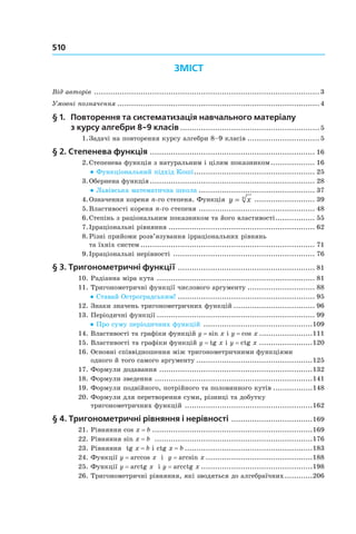 510
Зміст
Від авторів ..................................................................................................3
Умовні позначення........................................................................................4
§ 1. 	Повторення та систематизація навчального матеріалу
з курсу алгебри 8-9 класів.............................................................5
	 1.	Задачі на повторення курсу алгебри 8–9 класів................................5
§ 2. Степенева функція ........................................................................ 16
	 2.	Степенева функція з натуральним і цілим показником.................... 16
● Функціональний підхід Коші..................................................... 25
	 3.	Обернена функція........................................................................ 28
● Львівська математична школа................................................... 37
	 4.	Означення кореня n-го степеня. Функція y xn
= ........................... 39
	 5.	Властивості кореня n-го степеня ................................................... 48
	 6.	Степінь з раціональним показником та його властивості.................. 55
	 7.	Ірраціональні рівняння................................................................ 62
	 8.	Різні прийоми розв’язування ірраціональних рівнянь .
та їхніх систем............................................................................ 71
	 9.	Ірраціональні нерівності .............................................................. 76
§ 3. Тригонометричні функції ............................................................ 81
	10.	Радіанна міра кута ..................................................................... 81
	11.	Тригонометричні функції числового аргументу.............................. 88
● Ставай Остроградським!............................................................ 95
	12.	Знаки значень тригонометричних функцій.................................... 96
	13.	Періодичні функції..................................................................... 99
● Про суму періодичних функцій ................................................109
	14.	Властивості та графіки функцій y = sin x і y = cos x........................111
	15.	Властивості та графіки функцій y = tg x і y = ctg x........................120
	16.	Основні співвідношення між тригонометричними функціями .
одного й того самого аргументу...................................................125
	17.	Формули додавання ...................................................................132
	18.	Формули зведення ....................................................................141
	19.	Формули подвійного, потрійного та половинного кутів..................148
	20.	Формули для перетворення суми, різниці та добутку .
тригонометричних функцій ........................................................162
§ 4. Тригонометричні рівняння і нерівності ....................................169
	21.	Рівняння cos x = b......................................................................169
	22.	Рівняння sin x = b .....................................................................176
	23.	Рівняння  tg x = b і ctg x = b........................................................183
	24.	Функції y = arccos x і  y = arcsin x...............................................188
	25.	Функції y = arctg x і y = arcctg x.................................................198
	26.	Тригонометричні рівняння, які зводяться до алгебраїчних.............206
 