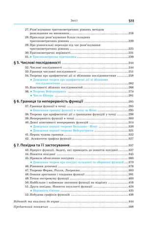 511Зміст
	27.	Розв’язування тригонометричних рівнянь методом
розкладання на множники...........................................................216
	28.	Приклади розв’язування більш складних
тригонометричних рівнянь..........................................................220
	29.	Про рівносильні переходи під час розв’язування
тригонометричних рівнянь..........................................................225
	30.	Тригонометричні нерівності.........................................................231
	31.	● Тригонометрична підстановка...................................................239
§ 5. Числові послідовності ..................................................................244
	32.	Числові послідовності.................................................................244
	33.	Границя числової послідовності ...................................................251
	34.	Теореми про арифметичні дії зі збіжними послідовностями ............258
● Доведення теорем про арифметичні дії зі збіжними
послідовностями...................................................................262
	35.	Властивості збіжних послідовностей.............................................266
	36.	 ● Теорема Вейєрштрасса ............................................................274
● Число Ейлера .........................................................................281
§ 6. Границя та неперервність функції............................................285
	37.	Границя функції в точці .............................................................285
● Означення границі функції в точці за Коші ...............................295
	38.	Теореми про арифметичні дії з границями функцій у точці ............298
	39.	Неперервність функції в точці.....................................................303
	40.	Деякі властивості неперервних функцій .......................................314
● Доведення першої теореми Больцано—Коші ..............................320
● Доведення першої теореми Вейєрштрасса ..................................321
	41.	Перша чудова границя................................................................322
	42.	Асимптоти графіка функції........................................................327
§ 7. Похідна та її застосування..........................................................337
	43.	Приріст функції. Задачі, які приводять до поняття похідної...........337
	44.	Поняття похідної .......................................................................345
	45.	Правила обчислення похідних .....................................................360
● Доведення теорем про похідні складеної та оберненої функцій.....373
	46.	Рівняння дотичної......................................................................376
	47.	Теореми Ферма, Ролля, Лагранжа................................................383
	48.	Ознаки зростання і спадання функції...........................................391
	49.	Точки екстремуму функції ..........................................................403
	50.	Найбільше і найменше значення функції на відрізку.....................416
	51.	Друга похідна. Поняття опуклості функції ...................................424
● Нерівність Єнсена ...................................................................435
	52.	Побудова графіків функцій .........................................................438
Відповіді та вказівки до вправ....................................................................444
Предметний покажчик ..............................................................................508
 