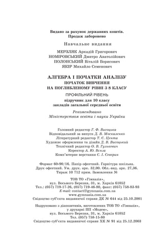 Видано за рахунок державних коштів.
Продаж заборонено
Навчальне видання
МЕРЗЛЯК Аркадій Григорович
НОМІРОВСЬКИЙ Дмитро Анатолійович
ПОЛОНСЬКИЙ Віталій Борисович
ЯКІР Михайло Семенович
АЛГЕБРА І ПОЧАТКИ АНАЛІЗУ
ПОЧАТОК ВИВЧЕННЯ
НА ПОГЛИБЛЕНОМУ РІВНІ З 8 КЛАСУ
ПРОФІЛЬНИЙ РІВЕНЬ
підручник для 10 класу
закладів загальної середньої освіти
Рекомендовано
Міністерством освіти і науки України
Головний редактор Г. Ф. Висоцька
Відповідальний за випуск Д. В. Москаленко
Літературний редактор Т. Є. Цента
Художнє оформлення та дізайн Д. В. Висоцький
Технічний редактор О. В. Гулькевич
Коректор А. Ю. Вєнза
Комп’ютерне верстання C. І. Северин
Формат 60 90/16. Папір офсетний. Гарнітура шкільна.
Äðóê îôñåòíèé. Ум. друк. арк. 32,00. Обл.-вид. арк. 27,36.
Тираж 10 712 прим. Замовлення №
ТОВ ТО «Гімназія»,
вул. Восьмого Березня, 31, м. Õàðê³â 61052
Тел.: (057) 719-17-26, (057) 719-46-80, факс: (057) 758-83-93
E-mail: contаct@gymnasia.com.ua
www.gymnasia.com.ua
Свідоцтво суб’єкта видавничої справи ДК № 644 від 25.10.2001
Надруковано з діапозитивів, виготовлених ТОВ ТО «Гімназія»,
у друкарні ПП «Модем»,
вул. Восьмого Березня, 31, м. Харків 61052
Тел. (057) 758-15-80
Свідоцтво суб’єкта видавничої справи ХК № 91 від 25.12.2003
 