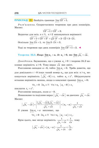 §	5.	чиСлові	ПоСлідовноСТі270
Приклад 5 Знайдіть границю lim .
n
nn
→
+
×
3 1
Розв’язання. Скористаємося теоремою про двох конвоїрів.
Маємо:
3 1 3 3nn nn
+ =l .
Водночас для всіх n ∈, n l2 виконуються нерівності
3 1 3 3 2 3 3 2 3nn n nn nn n n
n+ + = =m mæ æ æ .
Оскільки lim ,
n
n
n
→
=
×
1 то lim .
n
n
n
→
=
×
æ3 3
Тоді за теоремою про двох конвоїрів lim .
n
nn
→
+ =
×
3 1 3 ◄
Теорема 35.5. Якщо lim ,
n
na a
→
=
×
де an l 0, то lim .
n →
=
×
a an
Доведення. Зауважимо, що з умови an l 0 і теореми 35.3 ви-
пливає нерівність a l 0. Тому вираз a має зміст.
Розглянемо випадок a = 0, тобто lim .
n
na
→
=
×
0 Треба довести, що
для довільного e > 0 існує такий номер n0, що для всіх n nl 0 ви-
конується нерівність an − <0 ε, тобто an < ε2
. Обґрунтувати
останню нерівність можна, якщо в означенні границі lim :
n
na
→
=
×
0
∀ >ε1 0 ∃ ∈n0  ∀n nl 0 an − <0 1ε
покласти ε ε1
2
= .
Розглянемо випадок, коли a > 0.
Помножимо та поділимо вираз a an − на двочлен a an + .
Маємо:
a a a an
n n
n
n
n
a a a a
a a a a
− =
( )( ) = −
− +
+ +
æ
1
.
З умови lim
n
na a
→
=
×
випливає, що
∀ >ε1 0 ∃ ∈n0  ∀n nl 0 a an − < ε1.
Крім цього, має місце нерівність
1 1
a a an +
m , тому
a a a an n
na a a
− = − <
+
æ
1 1ε
.
 