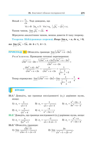35.		властивості	збіжних	послідовностей 271
Нехай ε
ε
= 1
a
. Тоді доведено, що
∀ >ε 0 ∃ ∈n0  ∀n nl 0 a an − < ε.
Таким чином, lim .
n
na a
→
=
×
◄
Міркуючи аналогічним чином, можна довести й таку теорему.
Теорема 35.6 (границя кореня). Якщо lim ,
n
na a
→
=
×
де an l 0,
то lim ,
n
n
k k
a a
→
=
×
де k ∈, k > 1.
Приклад 6 Обчисліть границю lim .
n
n n n
→
+ −( )×
4 22
Розв’язання. Проведемо тотожні перетворення:
4 22
2 2
2
4 2 4 2
4 2
n n n
n n n n n n
n n n
+ − =
( )( )
=
+ + + −
+ +
= = =
+ −
+ + + +
+ +
( )
.
4 4
4 2 4 2
1
4
1
2
2 2
2 2
n n n
n n n
n
n n n
n
Тепер отримуємо: lim lim .
n n
n n n
n
→ →
+ −( )= =
+ +
× ×
4 22 1
4
1
2
1
4
◄
ВПРАВИ
35.1.•
Доведіть, що границя послідовності ( )xn дорівнює нулю,
якщо:
1) xn
n
=
+
1
1
; 3) xn
n n
=
+ +
1
1
; 5) xn
n n
n n
=
+ −
+ −
2
3
2 1
3 2
.
2) xn
n
n
=
+
3
4
; 4) xn
n n
=
−
+ +
4
5 14
;
35.2.•
Доведіть, що границя послідовності (xn) дорівнює нулю, якщо:
1) xn
n
n
=
+
103
7
; 2) xn
n n
=
−
+ −
1
2 1
; 3) xn
n n
n n
=
+
+ +
3
5
2 3
.
35.3.•
Обчисліть границю:
1) lim ;
n
n
n n→
+
+ + +×
2 3
4 1 3
2) lim .
n
n
n n→
+ + +×
2
1 22 2
 