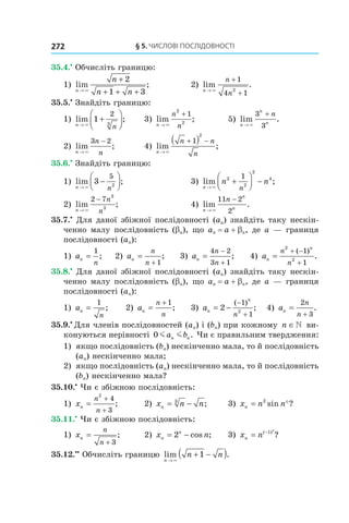 §	5.	чиСлові	ПоСлідовноСТі272
35.4.•
Обчисліть границю:
1) lim ;
n
n
n n→
+
+ + +×
2
1 3
2) lim .
n
n
n→
+
+×
1
4 12
35.5.•
Знайдіть границю:
1) lim ;
n
n→
+



×
1
2
3
3) lim ;
n
n
n→
+
×
2
2
1
5) lim .
n
n
n
n
→
+
×
3
3
2) lim ;
n
n
n→
−
×
3 2
4) lim ;
n
n n
n→
+ −( )
×
1
2
35.6.•
Знайдіть границю:
1) lim ;
n n→
−



×
3
5
2
3) lim ;
n
n n
n→
+



 −
×
2
2
2
41
2) lim ;
n
n
n→
−
×
2 7
3
3
4) lim .
n
n
n
n
→
−
×
11 2
2
35.7.•
Для даної збіжної послідовності (an) знайдіть таку нескін-
ченно малу послідовність (bn), що an = a + bn, де a — границя
послідовності (an):
1) an
n
=
1
; 2) an
n
n
=
+ 1
; 3) an
n
n
=
−
+
4 2
3 1
; 4) an
n
n
n
=
+ −
+
2
2
1
1
( )
.
35.8.•
Для даної збіжної послідовності (an) знайдіть таку нескін-
ченно малу послідовність (bn), що an = a + bn, де a — границя
послідовності (an):
1) an
n
=
1
; 2) an
n
n
=
+ 1
; 3) an
n
n
= −
−
+
2
1
12
( )
; 4) an
n
n
=
+
2
3
.
35.9.•
Для членів послідовностей (an) і (bn) при кожному n ∈ ви-
конуються нерівності 0 m ma bn n. Чи є правильним твердження:
1) якщо послідовність (bn) нескінченно мала, то й послідовність
(an) нескінченно мала;
2) якщо послідовність (an) нескінченно мала, то й послідовність
(bn) нескінченно мала?
35.10.•
Чи є збіжною послідовність:
1) xn
n
n
=
+
+
2
4
3
; 2) x n nn = −3
; 3) x n nn = °2
sin ?
35.11.•
Чи є збіжною послідовність:
1) xn
n
n
=
+ 3
; 2) x nn
n
= −2 cos ; 3) x nn
n
= −( )
?1
35.12.••
Обчисліть границю lim .
n
n n
→
+ −( )×
1
 