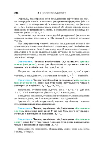 §	5.	чиСлові	ПоСлідовноСТі246
Формулу, яка виражає член послідовності через один або кіль-
ка попередніх членів, називають рекурентною формулою (від ла-
тин. recurro — повертатися). У наведеному прикладі це формула
an + 1 = 3an. Умови, які визначають перший або кілька перших членів,
називають початковими умовами. У розглядуваному прикладі по-
чаткова умова — це a1 = 1.
Зауважимо, що знання лише однієї рекурентної формули не
дозволяє задати послідовність. Ще мають бути вказані початкові
умови.
При рекурентному способі задання послідовності перший або
кілька перших членів послідовності є заданими, а всі інші обчислю-
ють один за одним. Із цієї точки зору спосіб задання послідовності
формулою n-го члена видається більш зручним: за його допомогою
можна безпосередньо знайти потрібний член послідовності, знаючи
лише його номер.
Означення. Числову послідовність (an) називають зроста-
ючою (спадною), якщо для будь-якого натурального числа n
виконується нерівність an < an + 1 (an > an + 1).
Наприклад, послідовність, яку задано формулою an = n2
, є зрос-
таючою, а послідовність із загальним членом an
n
=
1
— спадною.
Означення. Числову послідовність (an) називають неспадною
(незростаючою), якщо для будь-якого натурального числа n
виконується нерівність a a a an n n nm l+ +1 1( ).
Наприклад, послідовність (an) така, що a1 = a2 = a3 = 1 і для всіх
n ∈, n l 4 виконується рівність an = 2, є неспадною.
Виходячи з означення, стаціонарну послідовність можна віднести
як до неспадних, так і до незростаючих послідовностей.
Зростаючі, спадні, незростаючі, неспадні послідовності назива-
ють монотонними послідовностями.
Означення. Числову послідовність (an) називають обмеженою
зверху, якщо існує таке число C, що для будь-якого натурально-
го числа n виконується нерівність a Cn m .
Означення. Числову послідовність (an) називають обмеженою
знизу, якщо існує таке число c, що для будь-якого натурального
числа n виконується нерівність a cn l .
Послідовність називають обмеженою, якщо вона обмежена
і знизу, і зверху.
 