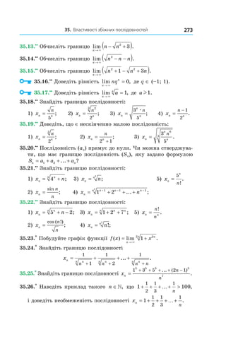 35.		властивості	збіжних	послідовностей 273
35.13.••
Обчисліть границю lim .
n
n n
→
− +( )×
2
3
35.14.••
Обчисліть границю lim .
n
n n n
→
− −( )×
2
35.15.••
Обчисліть границю lim .
n
n n n
→
+ − +( )×
2 2
1 3
35.16.••
Доведіть рівність lim ,
n
n
nq
→
=
×
0 де q ∈ (–1; 1).
35.17.••
Доведіть рівність lim ,
n
n
a
→
=
×
1 де a l1.
35.18.••
Знайдіть границю послідовності:
1) xn n
n
=
5
; 2) xn n
n
=
23
2
; 3) xn
n
n
n
=
3
5
æ
; 4) xn n
n
=
− 1
2
.
35.19.••
Доведіть, що є нескінченно малою послідовність:
1) xn n
n
=
3
2
; 2) xn n
n
=
+2 1
; 3) xn
n
n
n
=
3
5
6
3 .
35.20.••
Послідовність (an) прямує до нуля. Чи можна стверджува-
ти, що має границю послідовність (Sn), яку задано формулою
S a a an n= + + +1 2 ... ?
35.21.••
Знайдіть границю послідовності:
1) x nn
nn
= +4 ; 3) x nn
n
=
2
; 5) xn
n
n
=
5
!
.
2) xn
n
n
=
sin
; 4) x nn
n n nn
= + + +− − −
1 21 1 12
... ;
35.22.••
Знайдіть границю послідовності:
1) x nn
nn
= + −5 2; 3) xn
n nn
= + +1 2 7 ; 5) xn n
n
n
=
!
.
2) xn
n
n
=
cos ( !)
; 4) x nn
n
= !;
2
35.23.*
Побудуйте графік функції f x x
n
nn
( ) lim .= +
→ ×
1 22
35.24.*
Знайдіть границю послідовності
xn nn nn nn
n n n n
= + + +
+ + +
1
1
1
2
1
... .
35.25.*
Знайдіть границю послідовності xn
n
n
=
+ + + + −1 3 5 2 1
5 5 5 5
7
... ( )
.
35.26.*
Наведіть приклад такого n ∈, що 1 100
1
2
1
3
1
+ + + + >…
n
,
і доведіть необмеженість послідовності xn
n
= + + + +1
1
2
1
3
1
… .
 