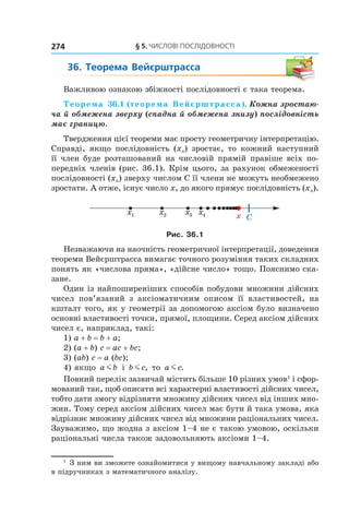 §	5.	чиСлові	ПоСлідовноСТі274
36.	 Теорема	 Вейєрштрасса
Важливою ознакою збіжності послідовності є така теорема.
Теорема 36.1 (теорема Вейєрштрасса). Кожна зростаю-
ча й обмежена зверху (спадна й обмежена знизу) послідовність
має границю.
Твердження цієї теореми має просту геометричну інтерпретацію.
Справді, якщо послідовність (xn) зростає, то кожний наступний
її член буде розташований на числовій прямій правіше всіх по-
передніх членів (рис. 36.1). Крім цього, за рахунок обмеженості
послідовності (xn) зверху числом С її члени не можуть необмежено
зростати. А отже, існує число x, до якого прямує послідовність (xn).
Cxx1 x2 x3 x4
Рис. 36.1
Незважаючи на наочність геометричної інтерпретації, доведення
теореми Вейєрштрасса вимагає точного розуміння таких складних
понять як «числова пряма», «дійсне число» тощо. Пояснимо ска-
зане.
Один із найпоширеніших способів побудови множини дійсних
чисел пов’язаний з аксіоматичним описом її властивостей, на
кшталт того, як у геометрії за допомогою аксіом було визначено
основні властивості точки, прямої, площини. Серед аксіом дійсних
чисел є, наприклад, такі:
1) a + b = b + a;
2) (a + b) c = ac + bc;
3) (ab) c = a (bc);
4) якщо a bm і b cm , то a cm .
Повний перелік зазвичай містить більше 10 різних умов1
і сфор-
мований так, щоб описати всі характерні властивості дійсних чисел,
тобто дати змогу відрізняти множину дійсних чисел від інших мно-
жин. Тому серед аксіом дійсних чисел має бути й така умова, яка
відрізняє множину дійсних чисел від множини раціональних чисел.
Зауважимо, що жодна з аксіом 1–4 не є такою умовою, оскільки
раціональні числа також задовольняють аксіоми 1–4.
1
З ним ви зможете ознайомитися у вищому навчальному закладі або
в підручниках з математичного аналізу.
 