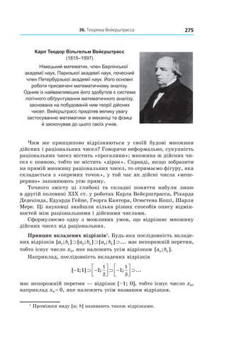 27536.	Теорема	вейєрштрасса
Карл Теодор Вільгельм Вейєрштрасс
(1815–1897)
Німецький математик, член Берлінської
академії наук, Паризької академії наук, почесний
член Петербурзької академії наук. Його основні
роботи присвячені математичному аналізу.
Одним із найважливіших його здобутків є система
логічного обґрунтування математичного аналізу,
заснована на побудованій ним теорії дійсних
чисел. Вейєрштрасс приділяв велику увагу
застосуванню математики в механіці та фізиці
й заохочував до цього своїх учнів.
Чим же принципово відрізняються у своїй будові множини
дійсних і раціональних чисел? Говорячи неформально, сукупність
раціональних чисел містить «прогалини»; множина ж дійсних чи-
сел є повною, тобто не містить «дірок». Справді, якщо зобразити
на прямій множину раціональних чисел, то отримаємо фігуру, яка
складається з «окремих точок», у той час як дійсні числа «непе-
рервно» заповнюють усю пряму.
Точного змісту ці глибокі та складні поняття набули лише
в другій половині XІX ст. у роботах Карла Вейєрштрасса, Ріхарда
Дедекінда, Едуарда Гейне, Георга Кантора, Огюстена Коші, Шарля
Мере. Ці науковці знайшли кілька різних способів опису відмін-
ностей між раціональними і дійсними числами.
Сформулюємо одну з можливих умов, що відрізняє множину
дійсних чисел від раціональних.
Принцип вкладених відрізків1
. Будь-яка послідовність вкладе-
них відрізків [ ; ] [ ; ] [ ; ] ...a b a b a b1 1 2 2 3 3⊃ ⊃ ⊃ має непорожній перетин,
тобто існує число x0, яке належить усім відрізкам [ ; ].a bk k
Наприклад, послідовність вкладених відрізків
[ ; ] ; ; ...− ⊃ −



 ⊃ −



 ⊃1 1 1 1
1
2
1
3
має непорожній перетин — відрізок [–1; 0], тобто існує число x0,
наприклад x0 = 0, яке належить усім названим відрізкам.
1
Проміжки виду [a; b] називають також відрізками.
 