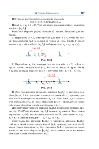 27736.	Теорема	вейєрштрасса
Побудуємо послідовність вкладених відрізків
[ ; ] [ ; ] [ ; ] ... .a b a b a b1 1 2 2 3 3⊃ ⊃ ⊃
Нехай a x1 1= і b C1 = . Тоді всі члени послідовності (xn) належать
відрізку [ ; ].a b1 1
Розіб’ємо відрізок [ ; ]a b1 1 точкою d1 навпіл. Можливі два ви-
падки.
1) Нерівність x dn m 1 виконується для всіх n ∈, тобто всі чле-
ни послідовності (xn) не більші за число d1 (рис. 36.3). У цьому
випадку другий відрізок [ ; ]a b2 2 виберемо так: a a2 1= , b d2 1= .
Рис. 36.3
2) Нерівність x dn m 1 виконується не для всіх n ∈, тобто іс-
нують члени послідовності (xn), більші за число d1 (рис. 36.4).
У цьому випадку відрізок [ ; ]a b2 2 виберемо так: a d2 1= , b b2 1= .
Рис. 36.4
В обох розглянутих випадках відрізок [ ; ]a b2 2 є частиною від-
різка [ ; ]a b1 1 і містить деякі члени послідовності (xn), причому для
всіх n ∈ виконується нерівність x bn m 2. Оскільки (xn) — зроста-
юча послідовність, то поза відрізком [ ; ]a b2 2 знаходиться лише
скінченна кількість членів послідовності (xn).
Для побудови третього відрізка [ ; ]a b3 3 повторимо описану про-
цедуру. Розіб’ємо відрізок [ ; ]a b2 2 точкою d2 навпіл. Тоді, якщо
нерівність x dn m 2 виконується для всіх n ∈, покладемо a a3 2= ,
b d3 2= ; в іншому випадку — a d3 2= , b b3 2= .
Зрозуміло, що відрізок [ ; ]a b3 3 є частиною відрізка [ ; ]a b2 2
і містить деякі члени послідовності (xn), причому для всіх n ∈
виконується нерівність x bn m 3. Оскільки (xn) — зростаюча послі-
довність, то поза відрізком [ ; ]a b3 3 знаходиться лише скінченна
кількість членів послідовності (xn).
 