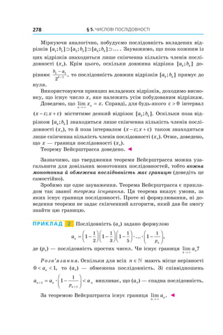 §	5.	чиСлові	ПоСлідовноСТі278
Міркуючи аналогічно, побудуємо послідовність вкладених від-
різків [ ; ] [ ; ] [ ; ] ... .a b a b a b1 1 2 2 3 3⊃ ⊃ ⊃ Зауважимо, що поза кожним із
цих відрізків знаходиться лише скінченна кількість членів послі-
довності (xn). Крім цього, оскільки довжина відрізка [ ; ]a bk k до-
рівнює
b a
k
1 1
1
2
−
−
, то послідовність довжин відрізків [ ; ]a bk k прямує до
нуля.
Використовуючи принцип вкладених відрізків, доходимо висно-
вку, що існує число x, яке належить усім побудованим відрізкам.
Доведемо, що lim .
n
nx x
→
=
×
Справді, для будь-якого ε > 0 інтервал
( ; )x x− +ε ε міститиме деякий відрізок [ ; ].a bk k Оскільки поза від-
різком [ ; ]a bk k знаходиться лише скінченна кількість членів послі-
довності (xn), то й поза інтервалом ( ; )x x− +ε ε також знаходиться
лише скінченна кількість членів послідовності (xn). Отже, доведено,
що x — границя послідовності (xn).
Теорему Вейєрштрасса доведено. ◄
Зазначимо, що твердження теореми Вейєрштрасса можна уза-
гальнити для довільних монотонних послідовностей, тобто кожна
монотонна й обмежена послідовність має границю (доведіть це
самостійно).
Зробимо ще одне зауваження. Теорема Вейєрштрасса є прикла-
дом так званої теореми існування. Ця теорема вказує умови, за
яких існує границя послідовності. Проте ні формулювання, ні до-
ведення теореми не задає скінченний алгоритм, який дав би змогу
знайти цю границю.
Приклад 2 Послідовність (an) задано формулою
an
np
= −



 −



 −



 −



1 1 1 1
1
2
1
3
1
5
1
æ æ... ,
де (pn) — послідовність простих чисел. Чи існує границя lim ?
n
na
→ ×
Розв’язання. Оскільки для всіх n ∈ мають місце нерівності
0 1< <an , то (an) — обмежена послідовність. Зі співвідношень
a a an n
n
n
p
+
+
= −




<1
1
1
1
æ випливає, що (an) — спадна послідовність.
За теоремою Вейєрштрасса існує границя lim .
n
na
→ ×
◄
 