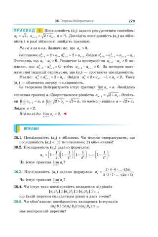 27936.	Теорема	вейєрштрасса
Приклад 3 Послідовність (an) задано рекурентним способом:
a1 2= , a an n+ = +1 2 , n ∈. Дослідіть послідовність (an) на збіж-
ність і в разі збіжності знайдіть границю.
Розв’язання. Зазначимо, що an > 0.
Запишемо: a an n+ = +1
2
2 , a an n+ += +2
2
12 .Звідсиa a a an n n n+ + +− = −2
2
1
2
1 .
Очевидно, що a a2 1 0− > . Водночас із припущення a an n+ − >1 0 ви-
пливає, що a an n+ +− >2
2
1
2
0, тобто a an n+ +− >2 1 0. За методом мате-
матичної індукції отримуємо, що (an) — зростаюча послідовність.
Маємо: a a an n n
2
1
2
2< = ++ . Звідси a an n
2
2< + , − < <1 2an . Тому
(an) — обмежена зверху послідовність.
За теоремою Вейєрштрасса існує границя lim .
n
na a
→
=
×
Знайдемо
значення границі a. Скористаємося рівністю a an n+ = +1 2 . Оскіль-
ки lim ,
n
na a
→
+ =
×
1 а lim ,
n
na a
→
+ = +
×
2 2 то маємо рівняння a a= +2 .
Звідси a = 2.
Відповідь: lim .
n
na
→
=
×
2 ◄
ВПРАВИ
36.1. Послідовність (an) є збіжною. Чи можна стверджувати, що
послідовність (an) є: 1) монотонною; 2) обмеженою?
36.2. Послідовність (an) задано формулою
an n
= −



 −



 −



 −



1 1 1 1
1
2
1
2
1
2
1
22 3
æ æ... .
Чи існує границя lim ?
n
na
→ ×
36.3. Послідовність (an) задано формулою an
n
n
=
+
2 4 6 2
3 5 7 2 1
æ æ æ æ
æ æ æ æ
... ( )
... ( )
.
Чи існує границя lim ?
n
na
→ ×
36.4. Чи існує така послідовність вкладених відрізків
[ ; ] [ ; ] [ ; ] ...,a b a b a b1 1 2 2 3 3⊃ ⊃ ⊃
що їхній перетин складається рівно з двох точок?
36.5. Чи обов’язково послідовність вкладених інтервалів
( ; ) ( ; ) ( ; ) ...a b a b a b1 1 2 2 3 3⊃ ⊃ ⊃
має непорожній перетин?
 