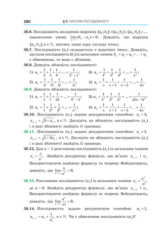 §	5.	чиСлові	ПоСлідовноСТі280
36.6. Послідовність вкладених відрізків [ ; ] [ ; ] [ ; ] ...a b a b a b1 1 2 2 3 3⊃ ⊃ ⊃
задовольняє умову lim ( ) .
n
n nb a
→
− =
×
0 Доведіть, що відрізки
[ ; ], ,a b nn n ∈ містять лише одну спільну точку.
36.7. Послідовність (an) складається з додатних чисел. Доведіть,
що коли послідовність (bn) із загальним членом b a a an n= + + +1 2 …
є обмеженою, то вона є збіжною.
36.8. Доведіть збіжність послідовності:
1) an n
= + + + +
+
1
3
1
5
1
9
1
2 1
... ; 3) an
n
= + + + +
1
1
1
2
1
3
1
2 2 2 2
... ;
2)  an
n
= + + + +
1
1
1
2
1
3
1
! ! ! !
... ; 4) an
n n n n
= + + + +
+ +
1 1
1
1
2
1
2
... .
36.9. Доведіть збіжність послідовності:
1) an n
= + + + +
−
1
1
1
7
1
25
1
3 2
... ; 3) an
n
= + + + +
−
1
1
1
3
1
5
1
2 1
2 2 2 2
... ;
( )
2)  an n
n
= + + + +
1
1
1
2
1
3
1
2 3
... ; 4) an
n n n n
= + + + +
+ +
1 1
1
1
2
1
5
… .
36.10. Послідовність (xn) задано рекурентним способом: x1 5= ,
x x nn n+ = + ∈1 5 , . Дослідіть на збіжність послідовність (xn)
і в разі збіжності знайдіть її границю.
36.11. Послідовність (xn) задано рекурентним способом: x1 1= ,
x x nn n+ = + ∈1 1 3 , . Дослідіть на збіжність послідовність (xn)
і в разі збіжності знайдіть її границю.
36.12. Для a > 1 розглянемо послідовність (xn) із загальним членом
xn n
n
a
= . Знайдіть рекурентну формулу, що зв’язує xn +1 і xn.
Використовуючи знайдену формулу та теорему Вейєрштрасса,
доведіть, що lim .
n n
n
a→
=
×
0
36.13. Розглянемо послідовність (xn) із загальним членом xn
n
a
n
=
!
,
де a > 0. Знайдіть рекурентну формулу, що зв’язує xn +1 і xn.
Використовуючи знайдену формулу та теорему Вейєрштрасса,
доведіть, що lim .
!n
n
a
n→
=
×
0
36.14. Послідовність задано рекурентним способом: a1 1= ,
a a nn n
na
+ = + ∈1 2
1
, . Чи є обмеженою послідовність (an)?
 