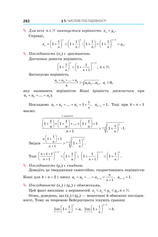 §	5.	чиСлові	ПоСлідовноСТі282
 ª Для всіх  n ∈  виконується нерівність  x yn n< .
Справді,
x yn
n n n
n
n n n n
= +



 < +



 +



 = +



 =
+
1 1 1 1
1 1 1 1
1
æ .
 ª Послідовність (xn) є зростаючою.
Достатньо довести нерівність
1 1
1 1
1
1
+



 < +



 ∈
+
+
n n
n n
n, .
Застосуємо нерівність
a a a
k
k
k
k a a a1 2
1 2
+ + +...
... ,l ai l 0,
яку називають нерівністю Коші (рівність досягається при
a a ak1 2= = =... ).
Покладемо a a an
n
1 2 1
1
= = = = +... , an + =1 1. Тоді при k = n + 1
маємо:
1
1
1
1
1
1
+



 + +



 + + +




n n n
n
...
доданків
+
+
> +



+
1
1 1
11
n n
n
n
1
æ .
Звідси
n
n
n n
n
n
1
1
1
1
1
11
+ +
+




> +




+
.
Тоді
n
n n
n n
+ +
+



 > +




+
1 1
1
1
1
1 ; 1 1
1
1
1
1
+



 > +




+
+
n n
n n
.
 ª Послідовність (yn) є спадною.
Доведіть це твердження самостійно, скориставшись нерівністю
Коші для k = n + 2 і чисел a a an
n
n
1 2 1
1
= = = =+
+
… , an + =2 1.
 ª Послідовності (xn) і (yn) є обмеженими.
Цей факт випливає з нерівностей x x y y nn n1 1m m m , .∈
Отже, доведено, що (xn) і (yn) — монотонні й обмежені послідов-
ності. Тому за теоремою Вейєрштрасса існують границі
lim ,
n
n
n
a
→
+



 =
×
1
1
lim .
n
n
n
b
→
+
+



 =
×
1
1
1
 