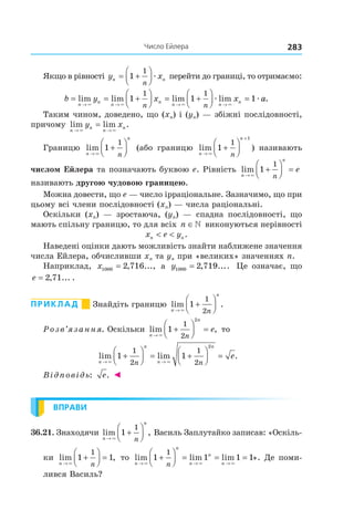 283число	ейлера
Якщо в рівності y xn n
n
= +



1
1
æ перейти до границі, то отримаємо:
b y x x
n
n
n
n
n n
n
n n
= = +



 = +



 =
→ → → →
lim lim lim lim
× × × ×
æ æ1 1 1
1 1
aa.
Таким чином, доведено, що (xn) і (yn) — збіжні послідовності,
причому lim lim .
n
n
n
ny x
→ →
=
× ×
Границю lim
n
n
n→
+



×
1
1
(або границю lim
n
n
n→
+
+



×
1
1
1
) називають
числом Ейлера та позначають буквою e. Рівність lim
n
n
n
e
→
+



 =
×
1
1
називають другою чудовою границею.
Можна довести, що e — число ірраціональне. Зазначимо, що при
цьому всі члени послідовності (xn) — числа раціональні.
Оскільки (xn) — зростаюча, (yn) — спадна послідовності, що
мають спільну границю, то для всіх n ∈ виконуються нерівності
x e yn n< < .
Наведені оцінки дають можливість знайти наближене значення
числа Ейлера, обчисливши xn та yn при «великих» значеннях n.
Наприклад, x1000 2 716= , ..., а y1000 2 719= , .... Це означає, що
e = 2 71, ... .
Приклад Знайдіть границю lim .
n
n
n→
+



×
1
1
2
Розв’язання. Оскільки lim ,
n
n
n
e
→
+



 =
×
1
1
2
2
то
lim lim .
n
n
n
n
n n
e
→ →
+



 = +



 =
× ×
1 1
1
2
1
2
2
Відповідь: e. ◄
ВПРАВИ
36.21. Знаходячи lim ,
n
n
n→
+



×
1
1
Василь Заплутайко записав: «Оскіль-
ки lim ,
n n→
+



 =
×
1 1
1
то lim lim lim
n
n
n
n
nn→ → →
+



 = = =
× × ×
1 1 1 1
1
». Де поми-
лився Василь?
 