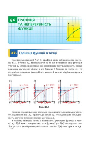 ГРАНИЦЯ
ТА НЕПЕРЕРВНІСТЬ
ФУНКЦІЇ
§ 6
	 37.	 Границя	функції	в	точці	 Границя37.	 Границя
Розглянемо функції f, g, h, графіки яких зображено на рисун-
ку 37.1, і точку x0. Незважаючи на те що поведінка цих функцій
у точці x0 істотно різниться, усі вони мають таку властивість: якщо
значення аргументу обирати все ближче й ближче до числа x0, то
відповідні значення функції все менше й менше відрізнятимуться
від числа a.
Рис. 37.1
Іншими словами, якщо довільна послідовність значень аргумен-
ту, відмінних від x0, прямує до числа x0, то відповідна послідов-
ність значень функції прямує до числа a.
У такому випадку число a називають границею функції в точ-
ці x0. Цей факт, наприклад, для функції y = f(x) записують так:
lim ( )
x x
f x a
→
=
0
(використовують також і запис: f x a( ) → при x x→ 0 ).
 