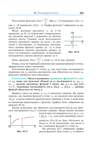 37.		Границя	функції	в	точці 287
Розглянемо функцію f x
x
x
( ) .= При x > 0 отримуємо: f(x) = 1,
при x < 0 отримуємо: f(x) = –1. Графік функції f зображено на ри-
сунку 37.6.
Якщо значення аргументу x, де x ≠ 0,
прямують до 0, то неможливо стверджувати,
що значення функції f прямують до якогось
певного числа. Справді, коли послідовність
значень аргументу прямує до нуля і ці зна-
чення є від’ємними, то відповідна послідов-
ність значень функції прямує до –1, а коли
послідовність значень аргументу прямує до
нуля і ці значення є додатними, то відповідна
послідовність значень функції прямує до 1.
Отже, функція f x
x
x
( ) = у точці x0 = 0 не має границі.
Тепер, коли ви отримали уявлення про границю функції в точці,
сформулюємо строге означення.
Розглянемо функцію f і точку x0, для якої існує послідовність
відмінних від x0 значень аргументів, яка збігається до точки x0.
Доцільно прийняти таке означення.
Означення. Число a називають границею функції f у точ-
ці x0, якщо для будь-якої збіжної до x0 послідовності x1, x2, ...,
xn, ... значень аргументу функції f таких, що xn ≠ x0 для всіх
n ∈», відповідна послідовність f (x1), f (x2), ..., f (xn), ... значень
функції збігається до числа a.
Зверніть увагу на умову xn ≠ x0 в означенні границі. Ця умова
означає, що границя функції в точці x0 не залежить від значення
f x( ),0 а також дозволяє функції мати границю в точці, у якій вона
не визначена (прикладами є функції, графіки яких зображено на
рисунку 37.1).
Також зазначимо, що збіжність послідовності (f(xn)) для будь-
якої послідовності (xn) є істотною умовою. Якщо можна вказати
хоча б одну послідовність (xn), де xn ≠ x0
і lim ,
n
nx x
→ ∞
= 0 для якої відповідна послі-
довність (f (xn)) не буде збігатися до
числа a, то це означатиме, що число a
не є границею функції f у точці x0.
На рисунку 37.7 зображено графік
деякої функції. Для точки x0 із області
Рис. 37.6
Рис. 37.7
 